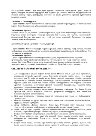 үйлдвэрлэлийг дэмжих, хүн амын орон сууцны хангамжийг нэмэгдүүлэх, эрүүл, аюулгүй
орчинд амьдрах нөхцөлийг бүрдүүлэх, хот, суурины ус хангамж, ариутгах татуургын шугам
сүлжээг шинээр барих, сайжруулах, нийтийн аж ахуйн үйлчилгээг иргэдэд хүртээмжтэй
болгоход оршино.

Хөтөлбөр 2: Хот байгуулалт
Тодорхойлолт: Энэхүү хөтөлбөрт хот байгуулалтын салбарт хэрэгжүүлэх хот байгуулалтын
баримт бичиг боловсруулах үйл ажиллагаа хамаарна.

Хөтөлбөрийн зорилго:
Монгол Улсын хот, хөдөөгийн хүн амын нутагшилт, суурьшлын харилцан уялдсан тогтолцоог
бүрдүүлж, нутаг дэвсгэрийн тэнцвэрт хөгжлийг бий болгох, хот, тосгоны төлөвлөлтийг
боловсронгуй болгож, хүн амын тав тухтай аж төрөх нөхцөлийг бүрдүүлэх, улс орны
тогтвортой хөгжлийг оршино.

Хөтөлбөр 3: Газрын харилцаа, геодези, зураг зүй

Тодорхойлолт: Энэхүү хөтөлбөрт газрын харилцаа, газрын кадастр, газар өмчлөл, үнэлгээ
төлбөр, газар зохион байгууллтын төлөвлөлт, хянан баталгаа, геодези зураг зүйн салбарын бүх
үйл ажиллагаа хамаарна.
Хөтөлбөрийн зорилго:
Төрөөс газрын харилцааны талаар баримтлах бодлого, газрын шинэтгэлийн бодлогыг
эрчимжүүлж, газрыг эдийн засгийн эргэлтэнд оруулах, иргэн бүрт газар өмчлүүлэх ажлыг
зохион байгуулах, Монгол орны нутаг дэвсгэрийг зурагжуулах, солбицол, өндрийн нэгдсэн
тогтолцоог хангах, үндэсний орон зайн мэдээллийн дэд бүтэц байгуулахад оршино.

СТРАТЕГИЙН ЕРӨНХИЙ ТОЙМ /2012-2016/

1. Хот байгуулалтын үндсэн баримт бичиг болох Монгол Улсын Хүн амын нутагшилт,
   суурьшлын хөгжлийн ерөнхий төсөл, бүсүүдийн хөгжлийн төсөл, чөлөөт бүс, аялал
   жуулчлал, дэд бүтцийн хөгжлийн төсөл болон ерөнхий төлөвлөгөө, бүсийн хөгжлийн
   тулгуур төв хот, аймгийн төв хот, томоохон уул уурхайн орд газар, үйлдвэр, нисэх онгоцны
   буудлыг даган бий болох хот, тосгон, онцгой зохицуулалттай объектуудын хөгжлийн
   ерөнхий төлөвлөгөө, хэсэгчилсэн ерөнхий төлөвлөгөө боловсруулах, тодотгол хийх,
   шинэчлэх, тэдгээрийн суурь судалгааг хийх;
2. Хүн амын дотоодын шилжилт хөдөлгөөнийг бодлогоор зохицуулж, бүс болон бүсийн
   тулгуур төв, дагуул хотуудын төлөвлөлт, удирдлагыг сайжруулан, хот, хөдөөгийн
   хөгжлийн түвшний ялгааг багасгах;
3. Хүн амын нутагшилт, суурьшлын зохистой тогтолцоонд тулгуурлан хот байгуулалтыг
   эрчимжүүлэх;
4. Нийслэл болон бүс нутгуудыг бие даан хөгжих эдийн засаг, санхүүгийн чадавхитай болгох,
   суурь дэд бүтцийг бүрдүүлэх;
5. Ховд, Чойбалсан, Дархан, Эрдэнэт, Замын-Үүд, Сүхбаатар зэрэг хотуудыг улсын
   зэрэглэлтэй хотын статустай болгож, хотын хөгжлийн цогц арга хэмжээ авах;
6. Аймаг, нийслэл, сум, дүүргийн газрын нэгдмэл сангийн тооллого, тоо бүртгэл болон улсын
   хэмжээнд газрын кадастрын үйл ажиллагааг удирдах, зохион байгуулах,
7. Газрын төлөв байдал, чанарын улсын хянан баталгаа хийх ажлыг удирдан зохицуулах,
8. Улс, аймаг, нийслэл, сум, дүүргийн ерөнхий болон тухайн жилийн газар зохион
   байгуулалтын төлөвлөгөөг боловсруулах ажлыг зохион байгуулах, хэрэгжилтийг
   хангуулах,
9. Газрын төлөв байдал, экологид орж байгаа өөрчлөлтийг ажиглах, үнэлэлт, дүгнэлт өгөх
   болон элэгдэл, эвдрэлд орсон газрыг нөхөн сэргээхтэй холбогдсон харилцааг зохицуулах,
                                           161
 