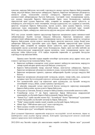 хувьчлах, өөрчлөн байгуулах чиглэлийг хэрэгжүүлэх ажлын хүрээнд барилга байгууламжийн
чанар, аюулгүй байдал, ашиглалтыг сайжруулах, барилга, барилгын материалын үйлдвэрлэлд
шинжлэх ухаан, технологийн ололтыг нэвтрүүлэх, барилгын материалын сорил
шинжилгээний лабораториудыг бүсчлэн байгуулах, тэдгээрийг тоног төхөөрөмжөөр хангах,
сум дундын төвүүдийн барилга, байгууламжийг барих төсөл боловсруулах, нийтийн
зориулалттай орон сууцны барилгын лифт, дээврийн их засварын ажлыг гүйцэтгэх, ус
цэвэршүүлэх, цэнгэгжүүлэх тоног төхөөрөмж, тоолуур суурилуулах; хот, суурины ус хангамж,
ариутгах татуургын барилга байгууламж, шугам сүлжээ, орон сууцны барилга, хотхон,
хорооллын гадна инженерийн барилга байгууламж, шугам сүлжээний зураг төсвийг
боловсруулах, барих, сайжруулах, ашиглалтад оруулах ажлуудыг хийж гүйцэтгэж байсан.

2012 онд улсын төсвийн хөрөнгө оруулалтаар барилгын материалын сорил шинжилгээний
лабораториудыг бүсийн тулгуур төвүүдэд байгуулах; барилгын материалын сорил
шинжилгээний лабораториудыг тоног төхөөрөмжөөр хангах; ус хангамж, ариутгах татуургын
барилга, байгууламж, шугам сүлжээг шинээр барих, өргөтгөн шинэчлэх; цэвэр, бохир усны
лаборатори байгуулах; түрээсийн орон сууц барих; нийтийн зориулалттай орон сууцны
барилгын лифт, дээврийн их засварын ажлыг гүйцэтгэх; орон сууцны барилгын гадна
инженерийн шугам сүлжээний зураг төсөв боловсруулах, барих; орон нутгийн нийтийн аж
ахуйн байгууллагуудыг шаардлагатай машин механизм, тоног төхөөрөмжөөр хангах зэрэг
ажлуудыг хийж гүйцэтгэхээр 67.0 тэрбум төгрөгийн хөрөнгийн эх үүсвэрийг батлуулан
хэрэгжүүлэхээр ажиллаж байна.

      Цаашид шинэ Засгийн газрын мөрийн хөтөлбөрт тусгагдсаны дагуу дараах төсөл, арга
хэмжээг хэрэгжүүлэхээр төлөвлөж байна. Үүнд:
    Барилгын салбарын стандартыг олон улсын жишигт нийцүүлэн шинэчилж, мөрдүүлэх
      замаар хүний амьдрах орчны аюулгүй байдлыг дээшлүүлэх;
    Барилга байгууламжийн чанар, аюулгүй байдал, ашиглалтыг сайжруулах, барилга,
      барилгын материалын үйлдвэрлэлд шинжлэх ухаан, технологийн ололтыг нэвтрүүлэх;
    Барилгын материалын туршилт, сорилын лабораторийг бүсийн тулгуур төвүүдэд бий
      болгох;
    Барилгын материалын үйлдвэрлэлийг хөгжүүлж, цемент, төмөр хийц, шил, дулаалгын
      материал зэрэг бүтээгдэхүүний хэрэгцээг дотоодын үйлдвэрлэлээр хангах;
    Хот төлөвлөлтийн дагуу гэр хорооллыг орон сууцжуулах, дэд бүтцийг хөгжүүлэх
      хөтөлбөрийг хотууд, аймаг, сумын түвшинд хэрэгжүүлэх;
    21 аймгийн төвүүдийг хотын зэрэглэлтэй болгон хөгжүүлэх зорилгоор инженерийн
      барилга байгууламж, шугам сүлжээг барьж байгуулах;
    Хотуудын ус хангамж, бохир ус цэвэрлэх байгууламжид технологийн шинэчлэл хийх;
    Улаанбаатар хотод 17 иж бүрэн хорооллыг барьж байгуулахад шаардлагатай
      инженерийн дэд бүтцийн барилга байгууламжийг барьж байгуулах;
    “Замын-Үүд” эдийн засгийн чөлөөт бүс, “Алтанбулаг” болон “Цагааннуур” худалдааны
      чөлөөт бүсүүдийн дэд бүтцийг цогцоор нь барьж, байгуулах;
    “Чойр” ложистикийн төвийн эхний ээлжийн дэд бүтцийг барьж, байгуулах;
    Аймаг бүрт “1000 айлын орон сууц” төсөл хэрэгжүүлэх;
    Орон сууцны зээлийн тогтолцоог бий болгох;
    “Амины орон сууц” хөтөлбөрийг хэрэгжүүлэх.

Дунд хугацаанд баримтлах стратегийн тэргүүлэх чиглэлүүдийг эхлээд тогтоож, дараа нь
шийдвэрлэвэл зохих асуудал бүрээр задалж, тэдгээрийг хэрэгжүүлэхэд хичнээн хэмжээний
хөрөнгө зарцуулахыг товч тодорхойлно.

2012-2016 онд Засгийн газрын үйл ажиллагааны мөрийн хөтөлбөр, “Цахим засаг” үндэсний

                                          163
 