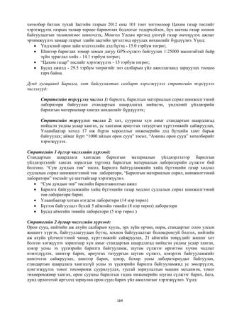 хөтөлбөр батлах тухай Засгийн газрын 2012 оны 101 тоот тогтоолоор Цахим газар төслийг
хэрэгжүүлэх газрын талаар төрөөс баримтлах бодлогыг тодорхойлох, бүх шатны газар зохион
байгуулалтын төлөвлөгөөг шинэчлэх, Монгол Улсын иргэнд үнэгүй газар өмчлүүлэх ажлыг
эрчимжүүлэх замаар газрыг эдийн засгийн эргэлтэнд оруулах нөхцөлийг бүрдүүлнэ. Үүнд:
    Үндэсний орон зайн мэдээллийн дэд бүтэц - 15.0 тэрбум төгрөг;
    Шинээр баригдах төмөр замын дагуу GPS-сүлжээ байгуулах 1:25000 масштабтай байр
      зүйн зураглал хийх - 14.1 тэрбум төгрөг;
    “Цахим газар” төслийг хэрэгжүүлэх - 15 тэрбум төгрөг;
    Бусад ажилд - 29.5 тэрбум төгрөгийг энэ салбарын үйл ажиллагаанд зарцуулах тооцоо
      гарч байна.

Дунд хугацаанд Барилга, хот байгуулалтын салбарт хэрэгжүүлэх стратегийн тэргүүлэх
чиглэлүүд:

      Стратегийн тэргүүлэх чиглэл 1: барилга, барилгын материалын сорил шинжилгээний
      лаборатори байгуулан стандартын шаардлагад нийцсэн, үндэсний үйлдвэрийн
      барилгын материалаар хангах нөхцөлийг бүрдүүлэх;

      Стратегийн тэргүүлэх чиглэл 2: хот, суурины хүн амыг стандартын шаардлагад
      нийцсэн ундны усаар хангах, ус хангамж ариутгах татуургын хүртээмжийг сайжруулах,
      Улаанбаатар хотод 17 иж бүрэн хорооллыг инженерийн дэд бүтцийн хамт барьж
      байгуулах; аймаг бүрт “1000 айлын орон сууц” төсөл, “Амины орон сууц” хөтөлбөрийг
      хэрэгжүүлэх.

Стратегийн 1 дүгээр чиглэлийн хүрээнд:
Стандартын шаардлага хангасан барилгын материалын үйлдвэрлэлээр барилгын
үйлдвэрлэлийг хангах зорилгын хүрээнд барилгын материалын лабораторийн сүлжээг бий
болгоно. “Сум дундын төв” төсөл, Барилга байгууламжийн хийц бүтээцийн газар хөдлөл
судлалын сорил шинжилгээний төв лаборатори, “Барилгын материалын сорил, шинжилгээний
лаборатори” төслийг үе шаттайгаар хэрэгжүүлнэ.
    “Сум дундын төв” төслийн барилгажилтын ажил
    Барилга байгууламжийн хийц бүтээцийн газар хөдлөл судлалын сорил шинжилгээний
      төв лаборатори барих
    Улаанбаатар хотын нэгдсэн лаборатори (14 нэр төрөл)
    Бүтээн байгуулалт бүхий 5 аймгийн төвийн (8 нэр төрөл) лаборатори
    Бусад аймгийн төвийн лаборатори (5 нэр төрөл )

Стратегийн 2 дугаар чиглэлийн хүрээнд:
Орон сууц, нийтийн аж ахуйн салбарын хууль, эрх зүйн орчин, норм, стандартыг олон улсын
жишигт хүргэх, байгууллагуудын бүтэц, зохион байгуулалтыг боловсронгуй болгох, нийтийн
аж ахуйн үйлчилгээний чанар, хүртээмжийг сайжруулах, 21 аймгийн төвүүдийг жишиг хот
болгон хөгжүүлэх зорилгоор хүн амыг стандартын шаардлагад нийцсэн ундны усаар хангах,
цэвэр усны эх үүсвэрийн барилга байгууламж, шугам сүлжээг өргөтгөн хүчин чадлыг
нэмэгдүүлэх, шинээр барих, ариутгах татуургын шугам сүлжээ, цэвэрлэх байгууламжийг
шинэчлэн сайжруулах, шинээр барих, цэвэр, бохир усны лабораториудыг байгуулах,
стандартын шаардлага хангахгүй усны эх үүсвэрийн барилга байгууламжид ус зөөлрүүлэх,
цэнгэгжүүлэх тоног төхөөрөмж суурилуулах, тусгай зориулалтын машин механизм, тоног
төхөөрөмжөөр хангах, орон сууцны барилгын гадна инженерийн шугам сүлжээг барих, бага,
дунд орлоготой иргэдэд зориулан орон сууц барих үйл ажиллагааг хэрэгжүүлнэ. Үүнд:



                                         164
 