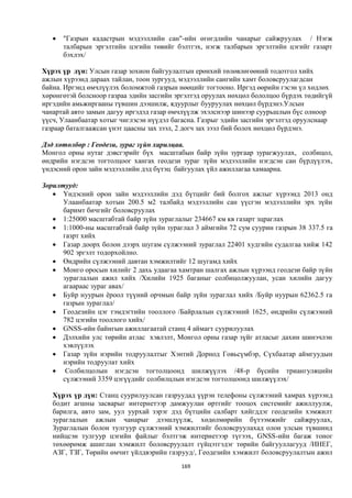    "Газрын кадастрын мэдээллийн сан"-ийн өгөгдлийн чанарыг сайжруулах / Нэгж
       талбарын эргэлтийн цэгийн төвийг бэлтгэх, нэгж талбарын эргэлтийн цэгийг газарт
       бэхлэх/

Хүрэх үр дүн: Улсын газар зохион байгуулалтын ерөнхий төлөвлөгөөний тодотгол хийх
ажлын хүрээнд дараах тайлан, тоон зургууд, мэдээллийн сангийн хамт боловсруулагдсан
байна. Иргэнд өмчлүүлэх боломжтой газрын нөөцийг тогтооно. Иргэд өөрийн гэсэн үл хөдлөх
хөрөнгөтэй болсноор газраа эдийн засгийн эргэлтэд оруулах нөхцөл бололцоо бүрдэх төдийгүй
иргэдийн амьжиргааны түвшин дээшилж, ядуурлыг бууруулах нөхцөл бүрдэнэ.Улсын
чанартай авто замын дагуу иргэдэд газар өмчлүүлж эхэлснээр шинээр суурьшлын бүс олноор
үүсч, Улаанбаатар хотыг чиглэсэн нүүдэл багасна. Газрыг эдийн засгийн эргэлтэд оруулснаар
газраар баталгаажсан үнэт цаасны зах зээл, 2 догч зах зээл бий болох нөхцөл бүрдэнэ.

Дэд хөтөлбөр : Геодези, зураг зүйн харилцаа.
Монгол орны нутаг дэвсгэрийг бүх масштабын байр зүйн зургаар зурагжуулах, солбицол,
өндрийн нэгдсэн тогтолцоог хангах геодези зураг зүйн мэдээллийн нэгдсэн сан бүрдүүлэх,
үндэсний орон зайн мэдээллийн дэд бүтэц байгуулах үйл ажиллагаа хамаарна.

Зорилтууд:
    Үндэсний орон зайн мэдээллийн дэд бүтцийг бий болгох ажлыг хүрээнд 2013 онд
      Улаанбаатар хотын 200.5 м2 талбайд мэдээллийн сан үүсгэн мэдээллийн эрх зүйн
      баримт бичгийг боловсруулах
    1:25000 масштабтай байр зүйн зураглалыг 234667 км кв газарт зцраглах
    1:1000-ны масштабтай байр зүйн зураглал 3 аймгийн 72 сум суурин газрын 38 337.5 га
      газрт хийх
    Газар доорх болон дээрх шугам сүлжээний зураглал 22401 худгийн судалгаа хийж 142
      902 эргэлт тодорхойлно.
    Өндрийн сүлжээний давтан хэмжилтийг 12 шугамд хийх
    Монго оросын хилийг 2 дахь удаагаа хамтран шалгах ажлын хүрээнд геодези байр зүйн
      зураглалын ажил хийх /Хилийн 1925 баганыг солбицолжуулан, усан хилийн дагуу
      агаараас зураг авах/
    Буйр нуурын ёроол түүний орчмын байр зүйн зураглал хийх /Буйр нуурын 62362.5 га
      газрын зураглал/
    Геодезийн цэг тэмдэгтийн тооллого /Байрлалын сүлжээний 1625, өндрийн сүлжээний
      782 цэгийн тооллого хийх/
    GNSS-ийн байнгын ажиллагаатай станц 4 аймагт суурилуулах
    Дэлхийн улс төрийн атлас хэвлэлт, Монгол орны газар зүйг атласыг дахин шинэчлэн
      хэвлүүлэх
    Газар зүйн нэрийн тодруулалтыг Хэнтий Дорнод Говьсүмбэр, Сүхбаатар аймгуудын
      нэрийн тодруулат хийх
    Солбилцолын нэгдсэн тогтолцоонд шилжүүлэх /48-р бүсийн триангуляцийн
      сүлжээний 3359 цэгүүдийг солбилцлын нэгдсэн тогтолцоонд шилжүүлэх/

   Хүрэх үр дүн: Станц суурилуулсан газруудад үүрэн телефоны сүлжээний хамрах хүрээнд
   бодит агшны засварыг интернетээр дамжуулан өртгийг тооцох системийг ажиллуулж,
   барилга, авто зам, уул уурхай зэрэг дэд бүтцийн салбарт хийгддэг геодезийн хэмжилт
   зураглалын ажлын чанарыг дээшлүүлж, хөдөлмөрийн бүтээмжийг сайжруулах,
   Зураглалын болон тулгуур сүлжээний хэмжилтийг боловсруулахад олон улсын түвшинд
   нийцсэн тулгуур цэгийн файлыг бэлтгэж интернетээр түгээх, GNSS-ийн багаж тоног
   төхөөрөмж ашиглан хэмжилт боловсруулалт гүйцэтгэдэг төрийн байгууллагууд /ИНЕГ,
   АЗГ, ТЗГ, Төрийн өмчит үйлдвэрийн газрууд/, Геодезийн хэмжилт боловсруулалтын ажил
                                          169
 