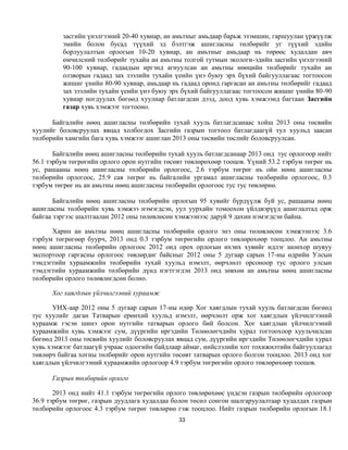 засгийн үнэлгээний 20-40 хувиар, ан амьтныг амьдаар барьж эзэмшин, гаршуулан үржүүлж
         эмийн болон бусад түүхий эд бэлтгэж ашигласны төлбөрийг уг түүхий эдийн
         борлуулалтын орлогын 10-20 хувиар, ан амьтныг амьдаар нь төрөөс худалдан авч
         өмчилсний төлбөрийг тухайн ан амьтны толгой тутмын экологи-эдийн засгийн үнэлгээний
         90-100 хувиар, гадаадын иргэнд агнуулсан ан амьтны нөөцийн төлбөрийг тухайн ан
         олзворын гадаад зах зээлийн тухайн үеийн үнэ буюу эрх бүхий байгууллагаас тогтоосон
         жишиг үнийн 80-90 хувиар, амьдаар нь гадаад оронд гаргасан ан амьтны төлбөрийг гадаад
         зах зээлийн тухайн үеийн үнэ буюу эрх бүхий байгууллагаас тогтоосон жишиг үнийн 80-90
         хувиар ногдуулах бөгөөд хуулиар батлагдсан дээд, доод хувь хэмжээнд багтаан Засгийн
         газар хувь хэмжээг тогтооно.

      Байгалийн нөөц ашигласны төлбөрийн тухай хууль батлагдсанаас хойш 2013 оны төсвийн
хуулийг боловсруулах явцад холбогдох Засгийн газрын тогтоол батлагдаагүй тул хуульд заасан
төлбөрийн хамгийн бага хувь хэмжээг ашиглан 2013 оны төсвийн төслийг боловсруулсан.

       Байгалийн нөөц ашигласны төлбөрийн тухай хууль батлагдсанаар 2013 онд тус орлогоор нийт
56.1 тэрбум төгрөгийн орлого орон нутгийн төсөвт төвлөрөхөөр тооцов. Үүний 53.2 тэрбум төгрөг нь
ус, рашааны нөөц ашигласны төлбөрийн орлогоос, 2.6 тэрбум төгрөг нь ойн нөөц ашигласны
төлбөрийн орлогоос, 25.9 сая төгрөг нь байгалийн ургамал ашигласны төлбөрийн орлогоос, 0.3
тэрбум төгрөг нь ан амьтны нөөц ашигласны төлбөрийн орлогоос тус тус төвлөрнө.

       Байгалийн нөөц ашигласны төлбөрийн орлогын 95 хувийг бүрдүүлж буй ус, рашааны нөөц
ашигласны төлбөрийн хувь хэмжээ нэмэгдсэн, уул уурхайн томоохон үйлдвэрүүд ашиглалтад орж
байгаа зэргээс шалтгаалан 2012 оны төлөвлөсөн хэмжээнээс даруй 9 дахин нэмэгдсэн байна.

      Харин ан амьтны нөөц ашигласны төлбөрийн орлого энэ оны төлөвлөсөн хэмжээнээс 3.6
тэрбум төгрөгөөр буурч, 2013 онд 0.3 тэрбум төгрөгийн орлого төвлөрөхөөр тооцлоо. Ан амьтны
нөөц ашигласны төлбөрийн орлогоос 2012 онд орох орлогын ихэнх хувийг идлэг шонхор шувуу
экспортоор гаргасны орлогоос төвлөрдөг байсныг 2012 оны 5 дугаар сарын 17-ны өдрийн Улсын
тэмдэгтийн хураамжийн төлбөрийн тухай хуульд нэмэлт, өөрчлөлт орсоноор тус орлого улсын
тэмдэгтийн хураамжийн төлбөрийн дүнд нэгтгэгдэн 2013 онд зөвхөн ан амьтны нөөц ашигласны
төлбөрийн орлого төлөвлөгдсөн болно.

      Хог хаягдлын үйлчилгээний хураамж

       УИХ-аар 2012 оны 5 дугаар сарын 17-ны өдөр Хог хаягдлын тухай хууль батлагдсан бөгөөд
тус хуулийг даган Татварын ерөнхий хуульд нэмэлт, өөрчлөлт орж хог хаягдлын үйлчилгээний
хураамж гэсэн шинэ орон нутгийн татварын орлого бий болсон. Хог хаягдлын үйлчилгээний
хураамжийн хувь хэмжээг сум, дүүргийн иргэдийн Төлөөлөгчдийн хурал тогтоохоор хуульчилсан
бөгөөд 2013 оны төсвийн хуулийг боловсруулах явцад сум, дүүргийн иргэдийн Төлөөлөгчдийн хурал
хувь хэмжээг батлаагүй учраас одоогийн байдлаар аймаг, нийслэлийн хот тохижилтийн байгууллагад
төвлөрч байгаа хогны төлбөрийг орон нутгийн төсөвт татварын орлого болгон тооцлоо. 2013 онд хог
хаягдлын үйлчилгээний хураамжийн орлогоор 4.9 тэрбум төгрөгийн орлого төвлөрөхөөр тооцов.

      Газрын төлбөрийн орлого

       2013 онд нийт 41.1 тэрбум төгрөгийн орлого төвлөрөхөөс үндсэн газрын төлбөрийн орлогоор
36.9 тэрбум төгрөг, газрын дуудлага худалдаа болон төсөл сонгон шалгаруулалтаар худалдах газрын
төлбөрийн орлогоос 4.3 тэрбум төгрөг төвлөрнө гэж тооцлоо. Нийт газрын төлбөрийн орлогын 18.1
                                              33
 