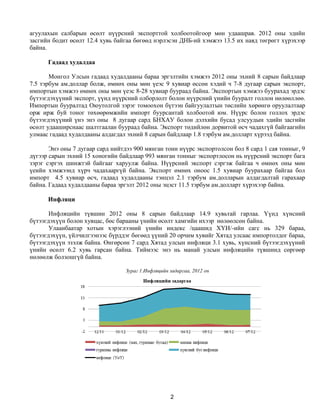 агуулахын салбарын өсөлт нүүрсний экспорттой холбоотойгоор мөн удаашрав. 2012 оны эдийн
засгийн бодит өсөлт 12.4 хувь байгаа бөгөөд нэрлэсэн ДНБ-ий хэмжээ 13.5 их наяд төгрөгт хүрэхээр
байна.

      Гадаад худалдаа

       Монгол Улсын гадаад худалдааны бараа эргэлтийн хэмжээ 2012 оны эхний 8 сарын байдлаар
7.5 тэрбум ам.доллар болж, өмнөх оны мөн үеэс 9 хувиар өссөн хэдий ч 7-8 дугаар сарын экспорт,
импортын хэмжээ өмнөх оны мөн үеэс 8-28 хувиар буураад байна. Экспортын хэмжээ буурахад эрдэс
бүтээгдэхүүний экспорт, үүнд нүүрсний олборлолт болон нүүрсний үнийн бууралт голлон нөлөөллөө.
Импортын бууралтад Оюутолгой зэрэг томоохон бүтээн байгуулалтын төслийн хөрөнгө оруулалтаар
орж ирж буй тоног төхөөрөмжийн импорт буурсантай холбоотой юм. Нүүрс болон голлох эрдэс
бүтээгдэхүүний үнэ энэ оны 8 дугаар сард БНХАУ болон дэлхийн бусад улсуудын эдийн засгийн
өсөлт удааширснаас шалтгаалан буураад байна. Экспорт төдийлөн дорвитой өсч чадахгүй байгаагийн
улмаас гадаад худалдааны алдагдал эхний 8 сарын байдлаар 1.8 тэрбум ам.долларт хүрээд байна.

       Энэ оны 7 дугаар сард нийтдээ 900 мянган тонн нүүрс экспортолсон бол 8 сард 1 сая тонныг, 9
дүгээр сарын эхний 15 хоногийн байдлаар 993 мянган тонныг экспортлосон нь нүүрсний экспорт бага
зэрэг сэргэх шинжтэй байгааг харуулж байна. Нүүрсний экспорт сэргэж байгаа ч өмнөх оны мөн
үеийн хэмжээнд хүрч чадахааргүй байна. Экспорт өмнөх оноос 1.5 хувиар буурахаар байгаа бол
импорт 4.5 хувиар өсч, гадаад худалдааны тэнцэл 2.1 тэрбум ам.долларын алдагдалтай гарахаар
байна. Гадаад худалдааны бараа эргэлт 2012 оны эцэст 11.5 тэрбум ам.долларт хүрэхээр байна.

      Инфляци

       Инфляцийн түвшин 2012 оны 8 сарын байдлаар 14.9 хувьтай гарлаа. Үүнд хүнсний
бүтээгдэхүүн болон хувцас, бөс барааны үнийн өсөлт хамгийн ихээр нөлөөлсөн байна.
       Улаанбаатар хотын хэрэглээний үнийн индекс /цаашид ХҮИ/-ийн сагс нь 329 бараа,
бүтээгдэхүүн, үйлчилгээнээс бүрддэг бөгөөд үүний 20 орчим хувийг Хятад улсаас импортолдог бараа,
бүтээгдэхүүн эзэлж байна. Өнгөрсөн 7 сард Хятад улсын инфляци 3.1 хувь, хүнсний бүтээгдэхүүний
үнийн өсөлт 6.2 хувь гарсан байна. Тиймээс энэ нь манай улсын инфляцийн түвшинд сөргөөр
нөлөөлж болзошгүй байна.

                                  Зураг 1.Инфляцийн задаргаа, 2012 он




                                                    2
 