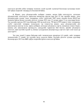 нэмэгдсэн өртгийн албан татвараас чөлөөлөх тухай хуулийг хүчингүй болгохоор тусгаснаар төсөвт
1.3 тэрбум төгрөгийг төвлөрүүлэх боломжтой байна.

      4. Жижиг, дунд үйлдвэрлэлийн салбарыг дэмжих, ажлын байр нэмэгдүүлэх, дотоодын
үйлдвэрлэлийг нэмэгдүүлэх зорилгоор импортоор оруулж ирж буй 32 нэр төрлийн жижиг, дунд
үйлдвэрлэлийн техник, тоног төхөөрөмж, сэлбэг хэрэгслийг 2007 оноос гаалийн болон НӨАТ-аас
чөлөөлж байгаа бөгөөд хуулийн үйлчлэх хугацаа 2012 оны 12 дугаар сарын 31-нд дуусгавар болно.
Тус хуулийн хүрээнд 2011 оны байдлаар 1942 аж ахуй нэгж, 798 иргэн 9978 ширхэг тоног төхөөрөмж,
сэлбэг хэрэгслийг татвараас чөлөөлүүлж тэр хэмжээгээр жижиг, дунд үйлдвэрлэлийн үйл
ажиллагаагаа шинээр эхэлж, зарим салбарын дотоодын үйлдвэрлэл сэргэн, импортын хэмжээ буурч,
цаашид үйл ажиллагаагаа өргөжүүлэх, санхүүгийн хуримтлал бий болгох, өрхийн үйлдвэрлэл
нэмэгдэх, орон нутгийн түүхий эд, нөөцөд тулгуурласан үйлдвэрлэлүүд сэргэсэн зэрэг олон чухал үр
дүнд хүрчээ.

      Энэ оны эхний 8 сарын байдлаар нийт чөлөөлөгдсөн импортын 6.4 хувийг, нийт татварын
чөлөөлөлтийн 17 хувийг энэ хуулийн дагуу үзүүлсэн байна. Хуулийн үйлчлэх хугацаа дуусгавар
болсноор ирэх 2013 онд 10.5 тэрбум төгрөгийн орлого нэмэгдэхээр байна.




                                              45
 