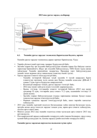2013 оны урсгал зардал, салбараар




    6.1.   Төсвийн урсгал зардлыг төлөвлөхөд баримталсан бодлого, зарчим

    Төсвийн урсгал зардлыг төлөвлөхөд дараах зарчмыг баримталлаа. Үүнд:

•   Төрийн үйлчилгээний хүртээмж, чанарыг бууруулахгүй байх;
•   Засгийн газрын бус эрх мэдлийн байгууллагуудын төсвийн хараат бус байдлыг хангах
    зорилгоор Ерөнхийлөгч, Шүүх эрх мэдлийн байгууллагууд, УИХ болон түүнд ажлаа
    тайлагнадаг Төсвийн ерөнхийлөн захирагчид, Прокурор зэрэг байгууллагуудын
    төсвийг зохих журмын дагуу зөвшилцсөн хэмжээнд төсөвт тусгах;
•   Урсгал зардлын хэмжээг нэмэгдүүлэхгүй байх;
        – Төсвийн тогтвортой байдлын тухай хуулийн 4 тусгай шаардлага бүрэн
           хэмжээгээр хэрэгжиж эхлэх анхны жил бөгөөд төсвийн алдагдлыг ДНБ-ий 5
           хувиас 2 хувь хүртэл бууруулах шаардлагатай;
        – Болзошгүй хямралыг тооцон, урсгал зардлыг тэлэхгүй байх;
        – 2012 оны төсөвт хийгдсэн огцом тэлэлтийг саармагжуулах;
        – Цалин, тэтгэвэр, тэтгэмжийн хэмжээг тогтвортой байлгах (2012 онд цалин
           дунджаар 53 хувь, тэтгэврийн доод хэмжээ 71.2 хувь, халамжийн тэтгэвэр 1.9
           дахин өссөн);
        – Засгийн газрын байгууллагуудын (гадаад харилцааны яамнаас бусад) гадаад
           томилолтын зардлыг нэмэгдүүлэхгүй байх;
        – Нормын хувцасны зардлыг нэмэгдүүлэхгүй байх, шинэ төрлийн хангалтыг
           хойшлуулах;
•   2013 оны төсвийн хүрээний мэдэгдэл батлагдсанаас хойш шинээр батлагдсан хууль,
    эрхзүйн актын дагуу нэмэгдэх зардлыг тооцон үзэж, зарим арга хэмжээг хойшлуулах,
    зогсоох арга хэмжээ авах;
•   Монгол улсын 2012 оны төсвийн тодотголд нэмж тусгагдсан арга хэмжээг 2013 онд
    үргэлжлүүлэх;
•   Нэн шаардлагатай зардалд инфляцийн тохируулга хийх (зөвхөн боловсрол, эрүүл мэнд,
    хүчний байгууллагуудын эм, хоолны зардалд үнийн өсөлтийн тохируулга хийх);

    Төсвийн урсгал зарлагын өөрчлөлтөд нөлөөлсөн хүчин зүйлс


                                        47
 