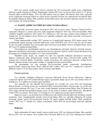 2012 онд махны үнийн өсөлт болон хүнсний бус бүтээгдэхүүний үнийн өсөлт инфляцийн
дийлэнх хувийг бүрдүүлсэн байна. Инфляцийн түвшин 2012 оны хүлээгдэж буй гүйцэтгэл 13 орчим
хувьтай гарах төлөвтэй байна. 2012 онд 480 мянган тонн үр тариа, 308 мянган тонн төмс, хүнсний
ногоо хураахаар төлөвлөж байгаа нь гурил болон хүнсний ногооны үнэ харьцангуй тогтвортой байх
боломжийг бүрдүүлж байна. Мөн улирлын нөлөөллийн дагуу оны сүүлийн саруудад махны үнэ бага
зэрэг буурна гэж төсөөлж байна.

      1.2. МАКРО ЭДИЙН ЗАСГИЙН 2013 ОНЫ ТӨЛӨВ БАЙДАЛ

      Оюутолгойн зэс-алтны ордын үйлдвэрлэл 2013 онд эхлэхээс гадна “Эрдэнэс Тавантолгой”-н
нүүрсний олборлолт 2 дахин нэмэгдэж, нийт нүүрсний олборлолт 2013 онд нэмэгдэхээр байна. Мөн
төмрийн хүдрийн олборлолт 2012 оноос 23.3 хувиар өсч, 10.5 сая тонн, газрын тосны олборлолт 0.6
хувиар өсч, 3.6 сая баррель болох бөгөөд уул уурхайн салбарын нийт бодит өсөлтийг нэмэгдүүлэх
тооцоо гарч байна.
      Газар тариалангийн салбарт 295.7 мянган га-д улаанбуудай тариалж, 474.9 мянга орчим тонн
улаанбуудай хураан авахаар төлөвлөж байгаагаас гадна 2010-2012 онд 7.4-13.5 сая төл хүлээн авсан
нь мал аж ахуйн салбарын бүтээгдэхүүний гарц нэмэгдүүлэхээр байна. ХАА-н салбарын бодит өсөлт
2013 онд 4.5 хувиар өсөхөөр байна.
      Үйлдвэржүүлэх хөтөлбөрийн хүрээнд мах боловсруулах үйлдвэр, гурилын үйлдвэр, цемент,
барилгын материалын үйлдвэрүүд шинээр ашиглалтанд орохын зэрэгцээ хүчин чадлаа өргөжүүлснээр
боловсруулах салбарын үйлдвэрлэл 12.3 хувь өсөхөөр байна.
      Төмрийн хүдэр, нүүрс, зэс, газрын тос зэрэг уул уурхайн салбарын үйлдвэрлэл нэмэгдэж,
барилга угсралтын ажил эрчимжсэнээр тээвэр, худалдаа болон бусад үйлчилгээний салбар 10.5
хувиар өсөх төлөвтэй байна. Тухайлбал, тээвэр, агуулахын үйл ажиллагаа явуулдаг салбар болон
бөөний, жижиглэнгийн худалдааны салбарт 13 хувиар өсөхөөр төсөөлж байна.
      Аж үйлдвэрийн гол нэр төрлийн бүтээгдэхүүний үнийн төсөөллийг Блумбергийн
шинжээчдийн тооцоогоор авлаа. Бодит ДНБ-ий нийт хэмжээ 2013 онд 18.5 хувиар өсч, нэрлэсэн
ДНБ-ий хэмжээ 17.6 их наяд төгрөгт хүрэх төсөөлөл гарч байна.

      Гадаад худалдаа

       Уул уурхайн салбарын олборлолт нэмэгдэж байгаатай болон бүтээн байгуулалт, барилга
угсралтын ажлын өсөлттэй холбоотойгоор гадаад худалдааны бараа эргэлт 2013 онд өмнөх оноос 41
хувиар өсч, 16.3 тэрбум ам.долларт хүрэхээр байна.
       Уул уурхайн гол нэр төрлийн бүтээгдэхүүний үнэ дэлхийн зах зээлд 2013 онд буурахаар
байгаа боловч, зэс болон алтны үнэ тогтвортой байх хандлагатай байна. Оюутолгойн зэс, алтны орд
ашиглалтанд орсноор 2013 онд 1.1 сая тонн зэсийн баяжмал экспортлохоор байна. Мөн 30 орчим сая
тонн нүүрс экспортлохоор байгаа бөгөөд үнээс 10 сая тонн нь угаасан нүүрс байгаа юм. Экспортын
хэмжээ 2013 онд өмнөх 2012 оноос 77.9 хувиар өсч, 8.4 тэрбум ам.долларт хүрэхээр байна.
       Барилга угсралт, дэд бүтцийн бүтээн байгуулалттай холбоотойгоор барилгын материал, машин
механизм, тоног төхөөрөмжийн импорт нэмэгдэхээр байна. Мөн уул уурхайн олборлолт 60 хувиар
өссөнөөр газрын тосны бүтээгдэхүүний импорт 20 гаруй хувиар өсөхөөр байна. Нийт импортын
хэмжээ 2013 онд 17 хувиар өсч, гадаад худалдааны тэнцэл 420 сая ам.долларын ашигтай гарахаар
байна.

      Инфляци

      Нийт инфляцийн 40 гаруй хувийг махны үнийн өсөлт 2012 онд бүрдүүлж байна. Мал сүргийн
бүтцэд 2013 онд том малын эзлэх хувийн жин нэмэгдэж байгаа тул зах зээлд нийлүүлэгдэх махны

                                                 3
 