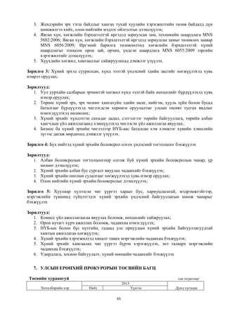 3. Жендэрийн эрх тэгш байдлыг хангах тухай хуулийн хэрэгжилтийн төлөв байдалд дүн
      шинжилгээ хийх, олон нийтийн мэдлэг ойлголтыг дээшлүүлэх;
   4. Явган хүн, хөгжлийн бэрхшээлтэй иргэдэд зориулсан зам, техникийн шаардлага MNS
      5682:2006; Явган хүн, хөгжлийн бэрхшээлтэй иргэдэд зориулсан замыг төлөвлөх заавар
      MNS 6056:2009; Иргэний барилга төлөвлөлтөд хөгжлийн бэрхшээлтэй хүний
      шаардлагыг тооцсон орон зай, орчин, үндсэн шаардлага MNS 6055:2009 зэргийн
      хэрэгжилтийг дээшлүүлэх;
   5. Хүүхдийн хөгжил, хамгааллыг сайжруулахад дэмжлэг үзүүлэх.

Зорилго 3: Хүний эрхэд суурилсан, хүнд ээлтэй үндэсний эдийн засгийг хөгжүүлэхэд хувь
нэмрээ оруулах;

Зорилтууд:
   1. Уул уурхайн салбарын эрчимтэй хөгжил хүнд ээлтэй байх нөхцөлийг бүрдүүлэхэд хувь
      нэмэр оруулах;
   2. Төрөөс хүний эрх, эрх чөлөөг хангахуйц эдийн засаг, нийгэм, хууль зүйн болон бусад
      баталгааг бүрдүүлэхэд чиглэгдсэн хөрөнгө оруулалтыг улсын төсөвт тусгах явдлыг
      нэмэгдүүлэхэд нөлөөлөх;
   3. Хүний эрхийг хүндэтгэн сахидаг дадал, сэтгэлгээг төрийн байгууллага, төрийн албан
      хаагчдын үйл ажиллагаанд хэвшүүлэхэд чиглэсэн үйл ажиллагаа явуулах;
   4. Бизнес ба хүний эрхийн чиглэлээр НҮБ-аас баталсан хэм хэмжээг хувийн хэвшлийн
      зүгээс дагаж мөрдөхөд дэмжлэг үзүүлэх.

Зорилго 4: Бүх нийтэд хүний эрхийн боловсрол олгох үндэсний тогтолцоог бэхжүүлэх

Зорилтууд:
   1. Албан боловсролын тогтолцоогоор олгож буй хүний эрхийн боловсролын чанар, үр
      нөлөөг дээшлүүлэх;
   2. Хүний эрхийн албан бус сургалт явуулах чадавхийг бэхжүүлэх;
   3. Хүний эрхийн онолын судалгааг хөгжүүлэхэд хувь нэмэр оруулах;
   4. Олон нийтийн хүний эрхийн боловсролыг дээшлүүлэх;

Зорилго 5: Хуулиар хүлээсэн чиг үүргээ хараат бус, хариуцлагатай, мэдрэмжтэйгээр,
мэргэжлийн түвшинд гүйцэтгэдэг хүний эрхийн үндэсний байгууллагын шинж чанарыг
бэхжүүлэх

Зорилтууд:
   1. Комисс үйл ажиллагаагаа явуулах боломж, нөхцөлийг сайжруулах;
   2. Орон нутагт хүрч ажиллах боломж, чадавхиа нэмэгдүүлэх;
   3. НҮБ-ын болон бүс нутгийн, гадаад улс орнуудын хүний эрхийн байгууллагуудтай
      хамтын ажиллагаа хөгжүүлэх;
   4. Хүний эрхийн хэрэгжилтэд хяналт тавих мэргэжлийн чадавхиа бэхжүүлэх;
   5. Хүний эрхийг хамгаалах чиг үүргээ бүрэн хэрэгжүүлэх, энэ талаарх мэргэжлийн
      чадавхиа бэхжүүлэх;
   6. Удирдлага, зохион байгуулалт, хүний нөөцийн чадавхийг бэхжүүлэх


   7. УЛСЫН ЕРӨНХИЙ ПРОКУРОРЫН ТӨСВИЙН БАГЦ

 Төсвийн хураангуй                                                     /сая.төгрөгөөр/
                                               2013
      Хөтөлбөрийн нэр        Нийт                     Үүнээс          Дунд хугацаа

                                          65
 