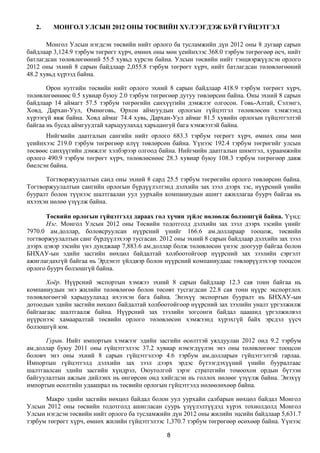 2.    МОНГОЛ УЛСЫН 2012 ОНЫ ТӨСВИЙН ХҮЛЭЭГДЭЖ БУЙ ГҮЙЦЭТГЭЛ

       Монгол Улсын нэгдсэн төсвийн нийт орлого ба тусламжийн дүн 2012 оны 8 дугаар сарын
байдлаар 3,124.9 тэрбум төгрөгт хүрч, өмнөх оны мөн үеийнхээс 368.0 тэрбум төгрөгөөр өсч, нийт
батлагдсан төлөвлөгөөний 55.5 хувьд хүрсэн байна. Улсын төсвийн нийт тэнцвэржүүлсэн орлого
2012 оны эхний 8 сарын байдлаар 2,055.8 тэрбум төгрөгт хүрч, нийт батлагдсан төлөвлөгөөний
48.2 хувьд хүрээд байна.

       Орон нутгийн төсвийн нийт орлого эхний 8 сарын байдлаар 418.9 тэрбум төгрөгт хүрч,
төлөвлөгөөнөөс 0.5 хувиар буюу 2.0 тэрбум төгрөгөөр дутуу төвлөрсөн байна. Оны эхний 8 сарын
байдлаар 14 аймагт 57.5 тэрбум төгрөгийн санхүүгийн дэмжлэг олгосон. Говь-Алтай, Сэлэнгэ,
Ховд, Дархан-Уул, Өмнөговь, Орхон аймгуудын орлогын гүйцэтгэл төлөвлөсөн хэмжээнд
хүрээгүй явж байна. Ховд аймаг 74.4 хувь, Дархан-Уул аймаг 81.5 хувийн орлогын гүйцэтгэлтэй
байгаа нь бусад аймгуудтай харьцуулахад харьцангуй бага хэмжээтэй байна.
      Нийгмийн даатгалын сангийн нийт орлого 683.3 тэрбум төгрөгт хүрч, өмнөх оны мөн
үеийнхээс 219.0 тэрбум төгрөгөөр илүү төвлөрсөн байна. Үүнээс 192.4 тэрбум төгрөгийг улсын
төсвөөс санхүүгийн дэмжлэг хэлбэрээр олгоод байна. Нийгмийн даатгалын шимтгэл, хураамжийн
орлого 490.9 тэрбум төгрөгт хүрч, төлөвлөснөөс 28.3 хувиар буюу 108.3 тэрбум төгрөгөөр давж
биелсэн байна.

      Тогтворжуулалтын санд оны эхний 8 сард 25.5 тэрбум төгрөгийн орлого төвлөрсөн байна.
Тогтворжуулалтын сангийн орлогын бүрдүүлэлтэнд дэлхийн зах зээл дээрх зэс, нүүрсний үнийн
бууралт болон түүнээс шалтгаалан уул уурхайн компаниудын ашигт ажиллагаа буурч байгаа нь
ихээхэн нөлөө үзүүлж байна.

       Төсвийн орлогын гүйцэтгэлд дараах гол хүчин зүйлс нөлөөлж болзошгүй байна. Үүнд:
       Нэг. Монгол Улсын 2012 оны Төсвийн тодотголд дэлхийн зах зээл дээрх зэсийн үнийг
7970.0 ам.доллар, боловсруулсан нүүрсний үнийг 166.6 ам.доллараар тооцож, төсвийн
тогтворжуулалтын санг бүрдүүлэхээр тусгасан. 2012 оны эхний 8 сарын байдлаар дэлхийн зах зээл
дээрх цэвэр зэсийн үнэ дунджаар 7,883.6 ам.доллар болж төлөвлөсөн үнээс доогуур байгаа болон
БНХАУ-ын эдийн засгийн нөхцөл байдалтай холбоотойгоор нүүрсний зах зээлийн сэргэлт
ажиглагдахгүй байгаа нь Эрдэнэт үйлдвэр болон нүүрсний компаниудаас төвлөрүүлэхээр тооцсон
орлого буурч болзошгүй байна.

       Хоёр. Нүүрсний экспортын хэмжээ эхний 8 сарын байдлаар 12.3 сая тонн байгаа нь
компаниудын энэ жилийн төлөвлөгөө болон төсөвт тусгагдсан 22.8 сая тонн нүүрс экспортлох
төлөвлөгөөтэй харьцуулахад ихээхэн бага байна. Энэхүү экспортын бууралт нь БНХАУ-ын
дотоодын эдийн засгийн нөхцөл байдалтай холбоотойгоор нүүрсний зах зээлийн уналт үргэлжилж
байгаагаас шалтгаалж байна. Нүүрсний зах зээлийн зогсонги байдал цаашид үргэлжилвэл
нүүрснээс хамааралтай төсвийн орлого төлөвлөсөн хэмжээнд хүрэхгүй байх эрсдэл үүсч
болзошгүй юм.

      Гурав. Нийт импортын хэмжээг эдийн засгийн өсөлттэй уялдуулан 2012 онд 9.2 тэрбум
ам.доллар буюу 2011 оны гүйцэтгэлээс 37.2 хувиар нэмэгдүүлэн энэ оны төлөвлөгөөг тооцсон
боловч энэ оны эхний 8 сарын гүйцэтгэлээр 4.6 тэрбум ам.долларын гүйцэтгэлтэй гарлаа.
Импортын гүйцэтгэлд дэлхийн зах зээл дээрх эрдэс бүтээгдэхүүний үнийн бууралтаас
шалтгаалсан эдийн засгийн хүндрэл, Оюутолгой зэрэг стратегийн томоохон ордын бүтээн
байгуулалтын ажлын дийлэнх нь өнгөрсөн онд хийгдсэн нь голлох нөлөөг үзүүлж байна. Энэхүү
импортын өсөлтийн удаашрал нь төсвийн орлогын гүйцэтгэлд нөлөөлөхөөр байна.

      Макро эдийн засгийн нөхцөл байдал болон уул уурхайн салбарын нөхцөл байдал Монгол
Улсын 2012 оны төсвийн тодотголд ашигласан суурь үзүүлэлтүүдэд хүрэх тохиолдолд Монгол
Улсын нэгдсэн төсвийн нийт орлого ба тусламжийн дүн 2012 оны жилийн эцсийн байдлаар 5,631.7
тэрбум төгрөгт хүрч, өмнөх жилийн гүйцэтгэлээс 1,370.7 тэрбум төгрөгөөр өсөхөөр байна. Үүнээс

                                                8
 