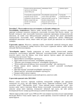 боломж хамтын ажиллагааны зөвшөөрдөг болох                түвшинд хүргэх
                    хүрээнд үе шаттайгаар
                    зохион байгуулах

                    2.Гэр бүлийн хүчирхийллийг    Хөтөлбөрийн хэрэгжилтийг    Гэр бүлийн
                    шуурхай таслан зогсоох,       хангах явцад гарч байгаа    хүчирхийллийг 10%
                    хүчирхийлэл бүхий нөхцөлд     өөрчлөлтүүдийг тусгаж гэр   хүртэл бууруулна.
                    байгаа хохирогчийн эрх        бүлийн хүчирхийллийг
                    ашгийг нэн тэргүүнд           бууруулах арга хэмжээг
                    хамгаалах                     тодорхой түвшинд хүргэнэ


Хөтөлбөр 2. Мэдээллийн нэгдсэн тогтолцооны дэд бүтцийг сайжруулах
Хөтөлбөрийн тодорхойлолт: Нийгэм эдийн засгийн бүхий л хүрээнд мэдээлэл, шуудан
харилцаа холбооны технологи нэвтрүүлэх, мэдээллийн тогтолцоо бий болгох, зөөлөн дэд
бүтцийг хөгжүүлэх зэрэг мэдээллийн технологид суурилсан харилцааны зохицуулалтын үйл
ажиллагаа, аж ахуйн нэгж байгууллагуудын үйлчилгээ явуулж буй радио давтамжийн
зохицуулалтын мэдээллийн тоног төхөөрөмжүүдийг зориулалтын орчинд байршуулан
найдвартай ажиллагааг хангах, хяналт тавих чиг үүрэг бүхий үйл ажиллагаа энэ хөтөлбөрт
хамаарна.

Стратегийн зорилго. Мэдээлэл, харилцаа холбоо, технологийг эрчимтэй хөгжүүлж, өргөн
хүрээнд түгээн дэлгэрүүлэх замаар мэдээлэл ба мэдлэгт суурилсан нийгэм, эдийн засгийн
хөгжлийг бий болгоход оршино.

Хөтөлбөрийн зорилт: Төрийн удирдлагын үр нөлөө, төрийн үйлчилгээний чанарыг
дээшлүүлэх, мэдээлэлжсэн нийгмийг байгуулах, мэдээлжүүлэлтийн хоцрогдлыг багасгах,
мэдээлэл хүртэх тэгш бус байдал, тоон ялгааг арилгах хүрээнд дараах үйл ажиллагааг
хэрэгжүүлэхэд чиглэгдэнэ. Үүнд:
     “Цахим Монгол хөтөлбөрийг хэрэгжүүлэх;
     “Бүртгэлийн нэгдсэн тогтолцоо” хөтөлбөрийг хэрэгжүүлэх;
     “ Шууданг дунд хугацаанд хөгжүүлэх” хөтөлбөрийг хэрэгжүүлэх;
     “ Мэдээллийн аюулгүй байдлыг хагах үндэсний хөтөлбөр” –ийг хэрэгжүүлэх;
     “Өндөр хурдны өргөн зурвасын мэдээллийн сүлжээ” үндэсний хөтөлбөрийг
      хэрэгжүүлэх;
     “Өрх бүрт шуудан” үндэсний хөтөлбөрийг хэрэгжүүлэх;
     “Цахим засаглал” үндэсний хөтөлбөрийг хэрэгжүүлэх;
     Сансрын хиймэл дагуул хөөргөх;
     Мэдээлэл, холбооны үндсэн сүлжээний өргөтгөл, шинэчлэл хийх

Стратегийн ерөнхий тойм /2012-2016/

Монгол улсын мэдээлэл, харилцаа холбооны технологийн салбарын үйл ажиллагааг
зохицуулах гол хууль, эрх зүйн баримт бичиг болох “Харилцаа холбооны тухай”, “Радио
долгионы тухай”, “Шуудангийн тухай”, “Олон нийтийн радио телевизийн тухай” зэрэг
хуулиуд өнөөг хүртэл хэрэгжиж байгаа бөгөөд мэдээллийн технологийн хурдтай хөгжил,
хувьслыг дагаад шинэ харилцаа, зохицуулалт зайлшгүй гарч хууль, эрх зүйн орчноо
боловсронгуй болгох талаар сүүлийн жилүүдэд эрчимтэй ажиллаж байна.
“Цахим гарын үсгийн тухай” хууль УИХ-ын 2011 оны намрын чуулганы нэгдсэн хуралдаанаар
батлагдаж Монгол Улсад цахим гарын үсэг, цахим арилжаа, хэлцэлтэй холбогдох эрх зүйн
орчин бүрдсэн.


                                             93
 