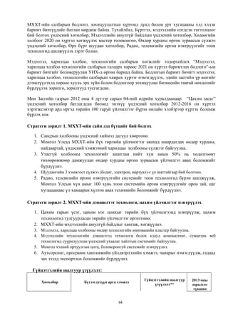 МХХТ-ийн салбарын бодлого, зохицуулалтын хүрээнд дунд болон урт хугацааны хэд хэдэн
баримт бичгүүдийг батлан мөрдөж байна. Тухайлбал, Бүртгэл, мэдээллийн нэгдсэн тогтолцоог
бий болгох үндэсний хөтөлбөр, Мэдээллийн аюулгүй байдлын үндэсний хөтөлбөр, Хөдөөгийн
холбоог 2020 он хүртэл хөгжүүлэх мастер төлөвлөгөө, Өндөр хурдны өргөн зурвасын сүлжээ
үндэсний хөтөлбөр, Өрх бүрт шуудан хөтөлбөр, Радио, телевизийн өргөн нэвтрүүлгийг тоон
технологид шилжүүлэх зэрэг болно.

Мэдээлэл, харилцаа холбоо, технологийн салбарын хөгжлийг тодорхойлох “Мэдээлэл,
харилцаа холбоо технологийн салбарын талаарх төрөөс 2021 он хүртэл баримтлах бодлого”-ын
баримт бичгийг боловсруулан УИХ-д өргөн бариад байна. Бодлогын баримт бичигт мэдээлэл,
харилцаа холбоо, технологийн салбарын хамрах хүрээг нэмэгдүүлэх, эдийн засгийн үр ашгийг
дээшлүүлэхэд төрөөс хууль эрх зүйн болон бодлогоор зохицуулан бизнесийн таатай нөхцөлийг
бүрдүүлэх зорилго, зорилтууд тусгагдсан.

Мөн Засгийн газрын 2012 оны 4 дүгээр сарын 04-ний өдрийн хуралдаанаар “Цахим засаг”
үндэсний хөтөлбөр батлагдсан бөгөөд энэхүү үндэсний хөтөлбөр 2012-2016 он хүртэл
хэрэгжсэнээр ард иргэд төрийн 100 гаруй үйлчилгээг бүрэн онлайн хэлбэрээр хүртэх боломж
бүрдэх юм.

Стратеги зорилт 1. МХХТ-ийн сайн дэд бүтцийг бий болгох

   1. Сансрын холбооны үндэсний хиймэл дагуул хөөргөнө.
   2. Монгол Улсад МХХТ-ийн бүх төрлийн үйлчилгээг авахад шаардагдах өндөр хурдны,
      найдвартай, үндэсний хэмжээний харилцаа холбооны сүлжээг байгуулна.
   3. Утасгүй холбооны технологийг ашиглан нийт хүн амын 50% нь хөдөлгөөнт
      төхөөрөмжөөр дамжуулан өндөр хурдны өргөн зурвасын үйлчилгээ авах боломжийг
      бүрдүүлнэ.
   4. Шуудангийн 3 хэмжээст сүлжээ (бодит, электрон, виртуал)-г үе шаттайгаар бий болгоно.
   5. Радио, телевизийн өргөн нэвтрүүлгийн системийг тоон технологид бүрэн шилжүүлж,
      Монгол Улсын хүн амыг 100 хувь тоон системийн өргөн нэвтрүүлгийг орон зай, цаг
      хугацаанаас үл хамааран хүлээн авах техникийн боломжийг бүрдүүлнэ.

Стратеги зорилт 2. МХХТ-ийн дэвшилтэт технологи, цахим үйлчилгээг нэвтрүүлэх

   1. Цахим гарын үсэг, цахим нэг цонхыг төрийн бүх үйлчилгээнд нэвтрүүлж, цахим
      технологид тулгуурласан төрийн үйлчилгээг өргөтгөнө;
   2. МХХТ-ийн мэдээллийн аюулгүй байдлыг хангаж, хөгжүүлнэ.
   3. Мэдээлэл, харилцаа холбооны өндөр технологийн инновацийн кластер байгуулна.
   4. Мэдээллийн технологийн дэвшилтэд технологи болох клауд компьютинг, семантик веб
      технологид суурилуулсан үндэсний ухаалаг хайлтын системийг байгуулна.
   5. Монгол хэлний орчуулгын цогц, боловсронгуй системийг нэвтрүүлнэ.
   6. Аутсорсинг, программ хангамжийн үйлдвэрлэлийн хэмжээ, чанарыг нэмэгдүүлж, гадаад
      зах зээлд экспортлох боломжийг бүрдүүлнэ.

  Гүйцэтгэлийн шалгуур үзүүлэлт:

                                                            Гүйцэтгэлийн шалгуур    2013 оны
      Хөтөлбөр               Бүтээгдэхүүн арга хэмжээ
                                                                 үзүүлэлт**         зорилтот
                                                                                     түвшин


                                               94
 
