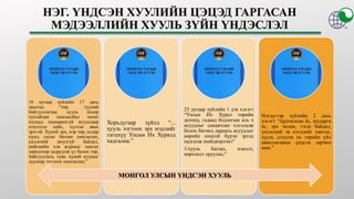 16 дугаар зүйлийн 17 дахь
заалтад “төр, түүний
байгууллагаас хууль ёсоор
тусгайлан хамгаалбал зохих
нууцад хамаарахгүй асуудлаар
мэдээлэл хайх, хүлээн авах
эрхтэй. Хүний эрх, нэр төр, алдар
хүнд, улсыг батлан хамгаалах,
үндэсний аюулгүй байдал,
нийгмийн хэв журмыг хангах
зорилгоор задруулж үл болох төр,
байгууллага, хувь хүний нууцыг
хуулиар тогтоон хамгаална;”
Хорьдугаар зүйлд “...
хууль тогтоох эрх мэдлийг
гагцхүү Улсын Их Хуралд
хадгална.”
25 дугаар зүйлийн 1 дэх хэсэгт
“Улсын Их Хурал төрийн
дотоод, гадаад бодлогын аль ч
асуудлыг санаачлан хэлэлцэж
болох бөгөөд дараахь асуудлыг
өөрийн онцгой бүрэн эрхэд
хадгалж шийдвэрлэнэ”
1/хууль батлах, нэмэлт,
өөрчлөлт оруулах;”
Нэгдүгээр зүйлийн 2 дахь
хэсэгт “Ардчилсан ёс, шударга
ёс, эрх чөлөө, тэгш байдал,
үндэсний эв нэгдлийг хангах,
хууль дээдлэх нь төрийн үйл
ажиллагааны үндсэн зарчим
мөн.”
МОНГОЛ УЛСЫН ҮНДСЭН ХУУЛЬ
 