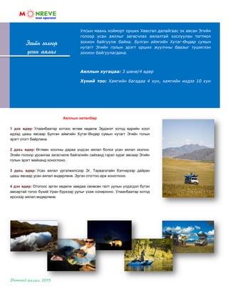 Эгийн голоор
усан аялал
Аяллын хөтөлбөр
1 дэх өдөр: Улаанбаатар хотоос өглөө хөдөлж Эрдэнэт хотод өдрийн хоол
идээд цааш явсаар Булган аймгийн Хутаг-Өндөр сумын нутагт Эгийн голын
эрэгт отогт байрлана.
2 дахь өдөр: Өглөөн хоолны дараа үндсэн аялал болох усан аялал эхэлнэ.
Эгийн голоор урсангаа загасчилж байгалийн сайханд гэрэл зураг авсаар Эгийн
голын эрэгт майханд хоноглоно.
3 дахь өдөр: Усан аялал үргэлжилсээр Эг, Тарвагатайн бэлчирээр дайран
цааш явсаар усан аялал өндөрлөнө. Эргэн отогтоо ирж хоноглоно.
4 дэх өдөр: Отогоос эргэн хөдөлж замдаа сөнөсөн галт уулын үлдэгдэл бүтэн
амсартай тогоо бүхий Уран бүрхээр уулыг үзэж сонирхоно. Улаанбаатар хотод
ирснээр аялал өндөрлөнө.
Улсын маань хойморт орших Хөвсгөл далайгаас эх авсан Эгийн
голоор усан аяллыг загасчлах аялалтай хослуулан тогтмол
зохион байгуулж байна. Булган аймгийн Хутаг-Өндөр сумын
нутагт Эгийн голын эрэгт орших жуулчны баазыг түшиглэн
зохион байгуулагдана.
Аяллын хугацаа: 3 шөнө/4 өдөр
Хүний тоо: Хамгийн багадаа 4 хүн, хамгийн ихдээ 10 хүн
 