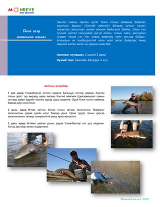 Чингис хааны төрсөн нутаг Онон голын хөвөөнд байрлах
жуулчны баазыг /Хэнтий аймгийн Биндэр сумын нутаг/
түшиглэн загасчлах аялал зохион байгуулж байна. Онон гол
түүний цутгал голуудаар дугуй амтан, голын хавч, дагуурын
сувдан хясаа гэх мэт ховор өвөрмөц зүйл амьтад байдаг.
Агнуурын ач холбогдолтой олон зүйл загас байдгаас Амар
мөрний хилэм загас нь дархан цаазтай.
Аяллын хугацаа: 2 шөнө/3 өдөр
Хүний тоо: Хамгийн багадаа 4 хүн
Онон голд
загасчлах аялал
Аяллын хөтөлбөр
1 дэх өдөр: Улаанбаатар хотоос хөдөлж Багануур хотоор дайран Хэрлэн
голын эрэгт түр амраад цааш явсаар Хэнтий аймгийн Цэнхэрмандал сумын
нутгаар дайрч өдрийн хоолоо идээд цааш хөдөлнө. Орой Онон голын хөвөөнд
баазад ирж хоноглоно.
2 дахь өдөр: Өглөө эртлэн босож голын эргээр загасчилна. Өдөржин
загасчилсны дараа оройн хоол баазад иднэ. Орой түүдэг галын дэргэд
загасчилалын талаар сонирхолтой амьд яриа өрнүүлнэ.
3 дахь өдөр: Өглөөн цайгаа уусны дараа Улаанбаатар хот руу хөдөлнө.
Хотод ирснээр аялал өндөрлөнө.
 