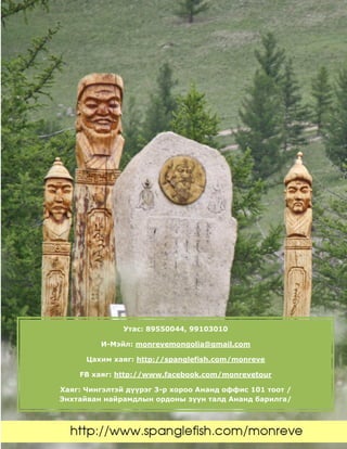 Утас: 89550044, 99103010
И-Мэйл: monrevemongolia@gmail.com
Цахим хаяг: http://spanglefish.com/monreve
FB хаяг: http://www.facebook.com/monrevetour
Хаяг: Чингэлтэй дүүрэг 3-р хороо Ананд оффис 101 тоот /
Энхтайван найрамдлын ордоны зүүн талд Ананд барилга/
 