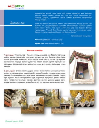 Гүнжийн сүм
Аяллын хөтөлбөр
1 дэх өдөр: Улаанбаатар - Тэрэлж чиглэлд унаагаар явж Тэрэлж тосгоноор
дайрч явсаар байгалийн үзэсгэлэнт цогцол нэг дор бүрдсэн Дунд Баян
голын эрэгт очиж хоноглоно. Үдэш түүдэг галын дэргэд тухайн бүс нутгийн
сонирхолтой газрууд болон түүхэн үйл явдал, домог зэргийг ярилцан сая
сая оддын доор алсад голын шоржигнон урсах дууг сонсон майхандаа унтаж
амарна.
2 дахь өдөр: Өглөөн хоолны дараа эртлэн босож тайгын шинжийг илтгэсэн
өндөр ян сарьдагуудын наад хормойд орших Гүнжийн сүм руу явган аялал
эхэлнэ. Олон өнгийн цэцэгс алагласан хөндийгөөр алхсаар Гүнжийн сүмдээ
ирж сүмийн тухай сонирхолтой түүх, баримтыг яриулсны дараа сүмийн
эргэн тойронтой танилцан зургаан даруулж хөнгөн цайлсны дараа эргэн
алхаж машин дээрээ ирнэ. Улаанбаатар хот руу явснаар аялал өндөрлөнө.
Улаанбаатар хотоос зүүн тийш 120 орчим километрт Хан Хэнтийн
дархан цаазат газарт орших тус сүм руу Горхи Тэрэлжийн бүс
нутгаар дайран, Тэрэлжийн голыг гатлан Баянгийн хөндйигөөр
явсаар хүрдэг.
1699 онд Манж Чин улсын хааны гүнж Монголын язгуур угсаат гэр
бүлийн нэг Дондовдоржийн хатнаар өргөмжлөгдөн Халхын нутагт
хүрч ирсэн билээ. Тэр гүнж 1740 оны үед нас барсан бөгөөд
гэрээслэлдээ “Миний бие Монгол хүнтэй ханилан сууж хамаг насыг
барсан тул аль хэдийнээ Монгол хүн болсон билээ”
Үргэлжлэлийг очоод сонс
Аяллын хугацаа: 1 шөнө/2 өдөр
Хүний тоо: Хамгийн багадаа 3 хүн
 
