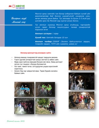 Монгол орны хамгийн том болор олборлож байсан хүний үйл
ажиллагаагаар бий болсон уурхай-агуйг сонирхож үзэх,
явган аялалд урьж байна. Тус аяллаар та бүхэн 2-3 агуй руу
шагайж орох ба Мэлхий хад хүртэл алхах болно.
Тус аяллын хүрээнд Монгол орны агуйнууд, тэдгээрийн
үүсэл гарал болоод онцлогуудын талаар сонирхолтой
мэдээлэл өгнө
Аяллын хугацаа: 1 өдөр
Хүний тоо: Хамгийн багадаа 10 хүн
Аяллын төлбөр: 25000₮ /Зохион байгуулалтын зардал,
тээврийн зардал, ТХГН-ийн хураамж, цэвэр ус/
Болорын агуй
Мэлхий хад
Аялалд оролцогчид анхаарах зүйлс
- Аялалд явахад тохиромжтой хувцас тааруулж өмсөнө.
- Гэрэл зургийн аппараттай хүмүүс хөлтэй нь явбал сайн.
- Өдөр идэх зүйлсээ өөрсдөө бэлдэж авч явна. Замд дэлгүүрт
зогсох тул тэндээс ч бэлдэх боломжтой.
- Хог хаях, тамхи татах, согтууруулах ундаа хэрэглэхийг
хориглоно.
- Аялагч бүр гар чийдэнтэй явах. Төрөл бүрийн өнгийнх
байвал сайн.
 