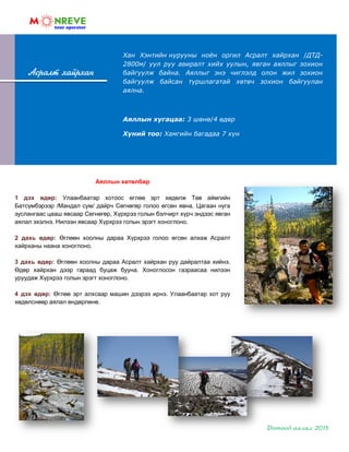 Асралт хайрхан
Аяллын хөтөлбөр
1 дэх өдөр: Улаанбаатар хотоос өглөө эрт хөдөлж Төв аймгийн
Батсүмбэрээр /Мандал сум/ дайрч Сөгнөгөр голоо өгсөн явна. Цагаан нуга
зуслангаас цааш явсаар Сөгнөгөр, Хүрхрээ голын бэлчирт хүрч эндээс явган
аялал эхэлнэ. Нилээн явсаар Хүрхрээ голын эрэгт хоноглоно.
2 дахь өдөр: Өглөөн хоолны дараа Хүрхрээ голоо өгсөн алхаж Асралт
хайрханы наана хоноглоно.
3 дахь өдөр: Өглөөн хоолны дараа Асралт хайрхан руу дайралтаа хийнэ.
Өдөр хайрхан дээр гараад буцаж бууна. Хоноглосон газраасаа нилээн
уруудаж Хүрхрээ голын эрэгт хоноглоно.
4 дэх өдөр: Өглөө эрт алхсаар машин дээрээ ирнэ. Улаанбаатар хот руу
хөдөлснөөр аялал өндөрлөнө.
Хан Хэнтийн нурууны ноѐн оргил Асралт хайрхан /ДТД-
2800м/ уул руу авиралт хийх уулын, явган аяллыг зохион
байгуулж байна. Аяллыг энэ чиглэлд олон жил зохион
байгуулж байсан туршлагатай хөтөч зохион байгуулан
аялна.
Аяллын хугацаа: 3 шөнө/4 өдөр
Хүний тоо: Хамгийн багадаа 7 хүн
 