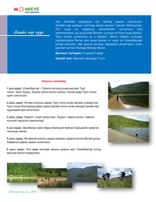 Хан Хэнтийн нуруудын гүн тайгад орших үзэсгэлэнт
Хагийн хар нуурын чиглэлд явган аяллыг зохион байгуулна.
Тус нуур нь моренны мөстлөгийн гулгалтын үйл
ажиллагааны үр дүнд бий болсон хунхад тогтсон нуур билээ.
Туул голын усжилтын эх ч болдог. Эргэн тойрон уулсаар
хүрээлэгдсэн битүү ойн дунд орших уг нуур нь Улаанбаатар
хотод хамгийн ойр орших дотоод гадаадын аялагчдын очих
дуртай чиглэл болоод байгаа билээ.
Аяллын хугацаа: 5 шөнө/6 өдөр
Хүний тоо: Хамгийн багадаа 7 хүн
Хагийн хар нуур
Аяллын хөтөлбөр
1 дэх өдөр: Улаанбаатар - Тэрэлж чиглэлд унаагаар явж Туул
голын эрэгт бууна. Эндээс явган аялал эхэлнэ. Эхний өдөр Туул голын
эрэгт хоноглоно.
2 дахь өдөр: Өглөөн хоолны дараа Туул голоо өгсөн явсаар улмаар Хаг,
Туул голын бэлчирээр дайрч цааш Хагийн голоо өгсөн явсаар Хагийн хар
нуурандаа ирж хоноглоно.
3 дахь өдөр: Амралт, спорт загасчлал. Нуурыг тойрох аялал. /зөвхөн
хүнсэнд хэрэглэх хэмжээгээр/
4 дэх өдөр: Занабазар гуайн барьж байгуулж байсан Сарьдгийн хийдтэй
танилцах аялал.
5 дахь өдөр: Өглөөний хоолны дараа нуураас хөдөлж Алтан Өлгий уулын
Хавиргын давааг даван хоноглоно.
6 дахь өдөр: Энэ өдөр алхсаар машин дээрээ ирж Улаанбаатар хотод
ирснээр аялал өндөрлөнө.
 