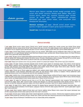 Монгол орны баруун хязгаар Алтайн өндөр уулсаар явган,
уулын авто аялал хосолсон аялалд урьж байна. Мөнх цаст
уулсын оргил, мөсөн гол, хүрхрээ, нуурууд зэрэг Алтайн
уулсын ар болон өвөр талын гайхамшигтай ялгарах
байгалийн дүр зураг болон казак, тува хүмүүсийн ахуй
амьдралтай танилцана.
Аяллын хугацаа: 12 өдөр. /Өлгий хотоос аялал эхэлнэ,
дуусна. 6 сарын дундаас 8 сарын дунд хүртэл боломжтой/
Хүний тоо: Хамгийн багадаа 6 хүн
Алтайн уулсаар
Аяллын хөтөлбөр
1 дэх өдөр: Өлгий хотоос аялал эхэлнэ. Өлгий хотын төвтэй танилцан захаар орж, хилийн ангиар орж хилийн бүсэд аялах
зөвшөөрлөөн биечлэн аваад аялал Алтай Таван Богдын БЦГ руу чиглэнэ. Энэ өдөр замдаан хөнгөн цайлаад орой гэхэд тус БЦГ-
ын нэвтрэх постон /Цагаан голын дэргэд/ дээр ирж отоглоно. Аяллын дундаас эхлэн мөнх цаст уулсын бараа харагдана.
2 дахь өдөр: Алтай Таван Богдын уулчдын үндсэн отог руу алхана. 3000-3500м хүртэлх өндөршил аван алхах тус замд уулын
ширүүн урсгалт гол горхи болоод тэдгээрт үүсэн бий болох хүрхрээг харж нүд баясгана. Ийнхүү явсаар үндсэн отог буюу Потанины
мөсөн голын далангийн дэргэд буудаллана.
3 дахь өдөр: Өглөөн хоолны дараа ДТД 4050м өргөгдсөн Малчин оргилд гарах аялал эхэлнэ. Тус авиралтаас буух замдаа Монгол,
ОХУ-ын хилийн №01 багана үзэж сонирхох ба Хүйтэн оргил, Потанин, Александрын мөсөн голуудыг болоод ОХУ-ын нутгийг харна.
Оройхон Потанины мөсөн /150м орчим гүн мөс/гол дээр гарч түүн дээгүүр ойрын алхалт хийнэ.
4 дэх өдөр: Өдөр эргэн Цагаан голын пост руу алхана. Цагаан гол дээрээ ирж амарна. Ойр орчмын нуур үзэж сонирхоно.
5 дахь өдөр: Эл өдөр тэмээнд ачаалаад өөрсдөө алхан Алтайн нурууг давах гол аялалдаа гарна. Түүх соѐлын хосгүй дурсгал
бүхий Шивээт хайрхан уулын дэргэдүүр өнгөрч сувдан ногоон нуурын дэргэдүүр алхсаар Хар Салаагийн хөндийд орж ирэх ба
нутгийн Тува айлуудын зуслангаар дайран 3700 гаран м-ийн өндөрт орших Алтайн нурууг явган болон морь тэмээтэй л давах
боломжтой Тахилтын давааны бэлд мөнх цасны дэргэд хоноглоно.
6 дахь өдөр: Өглөө эртлэн босож даваа руу дайралт хийн даваан дээрээ гарна. Цааш тонгойн Алтайн өмнөд руу буухад цаг
агаарын өөрчлөлт огцом мэдэгдэн байгалийн өнгө үзэмж эрс өөр болохыг бодит орчинд нь мэдэрнэ. Ийнхүү даваагаан давж
уруудсаар Цагаан усны голын хөндийд орж ирэх ба хэсэг уруудаад хоноглоно.
7 дахь өдөр: Цагаан усны голоон уруудсаар Арал толгой хүрнэ. Замдаа бундан хэлбэртэй Зүрхэн нуурыг үзэж сонирхохын сацуу
Түрэгийн үеийн түүхэн дурсгалууд болох буган болон хүн чулуун хөшөөнүүд, булш, бунхнуудыг харна. Монгол орны хамгийн баруун
захын хилийн заставаар дайран өнгөрч машин дээрээ ирнэ. Эндээс холгүй хоноглоно.
8 дахь өдөр: Эл өдөр Их Түргэний ам руу очин их уст Их, Бага Түргэний хүрхрээнүүдийг үзэж сонирхох ба байгалийн нэн
үзэсгэлэнтэй газрыг харна. Мөн түүнчлэн казак түмний ахуй амьдрал, ѐс жаягтай танилцахаар казак айлаар зочилно. Зэрлэг ан
амьтад, ан хийж буй хүмүүсийг дүрсэлсэн хадны хэсэг бүлэг зурагтай танилцана. Орой Хотон нуурын хөвөөнд хоноглоно.
9 дэх өдөр: Эл өдөр Хотон, Хурган нууртай танилцах ба замдаа бүргэд гаршуулж буй казак айлуудтай танилцана. Мөнх цаст
уулсын оргилууд нуурын мандалд тольтон буухыг шувуудын жиргээг сонсонгоо харж суухад гайхалтай. Түүний дараа Даян нуурын
эрэгт очиж хоноглоно.
10 дахь өдөр: Даян нуураас хөдөлж Алтайн мөнх цаст Цэнгэл хайрхан уулын баруун хойно орших Хар нуурын дэргэдүүр гарч
Алтайн нуруугаа давж Сагсай сумын дэргэд Сагсай голын эрэгт хоноглоно.
11 дэх өдөр: Сагсай сумын төвөөр дайрч Казак түмний мөргөлийн сүм Мешiтi-р зочилно. Өлгий хотыг өндөрлөг дээрээс харах ба
аймгийн төвийн музейтэй танилцан дэлгүүр, захаар орно. Оройн үдэлтийн арга хэмжээнд оролцоод зочид буудалд хоноглоно.
12 дахь өдөр: Аяллын багийнхан Улаанбаатар хотын зүг хөдөлснөөр аялал өндөрлөнө.
 