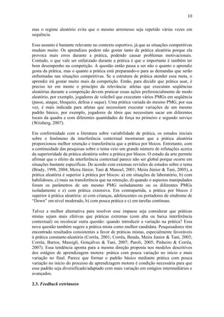 10

mas o regime aleatório evita que o mesmo arremesso seja repetido várias vezes em
sequência.

Esse assunto é bastante relevante no contexto esportivo, já que as situações competitivas
mudam muito. Os aprendizes podem não gostar tanto de prática aleatória porque ela
provoca mais erros durante a prática, podendo causar problemas motivacionais.
Contudo, o que vale ser enfatizado durante a prática é que o importante é também ter
bom desempenho na competição. A questão então passa a ser não o quanto o aprendiz
gosta da prática, mas o quanto a prática está preparando-o para as demandas que serão
enfrentadas nas situações competitivas. Se a estrutura de prática atender essa meta, o
aprendiz irá gostar muito mais da competição. Então, para decidir que prática usar, é
preciso ter em mente o princípio da relevância: atletas que executam seqüências
aleatórias durante a competição devem praticar essas ações preferencialmente de modo
aleatório, por exemplo, jogadores de voleibol que executam vários PMGs em seqüência
(passe, ataque, bloqueio, defesa e saque). Uma prática variada do mesmo PMG, por sua
vez, é mais indicada para atletas que necessitam executar variações de um mesmo
padrão básico, por exemplo, jogadores de tênis que necessitam sacar em diferentes
locais da quadra e com diferentes quantidades de força no primeiro e segundo serviço
(Wrisberg, 2007).

Em conformidade com a literatura sobre variabilidade de prática, os estudos iniciais
sobre o fenômeno da interferência contextual mostraram que a prática aleatória
proporcionou melhor retenção e transferência que a prática por blocos. Entretanto, com
a continuidade das pesquisas sobre o tema veio um grande número de refutações acerca
da superioridade da prática aleatória sobre a prática por blocos. O estado da arte permite
afirmar que o efeito da interferência contextual parece não ser global porque ocorre em
situações bastante específicas. De acordo com extensas revisões de estudos sobre o tema
(Brady, 1998, 2004; Meira Júnior, Tani & Manoel, 2001; Meira Júnior & Tani, 2005), a
prática aleatória é superior à prática por blocos: a) em situações de laboratório, b) com
habilidosos, c) mais na transferência que na retenção, d) quando o aspectos manipulados
foram os parâmetros de um mesmo PMG isoladamente ou os diferentes PMGs
isoladamente e e) com prática extensiva. Em contrapartida, a prática por blocos é
superior à prática aleatória: a) com crianças, adolescentes ou portadores de síndrome de
“Down” em nível moderado, b) com pouca prática e c) em tarefas contínuas.

Talvez a melhor alternativa para resolver esse impasse seja considerar que práticas
mistas sejam mais efetivas que práticas extremas (com alta ou baixa interferência
contextual) ou recolocar outra questão: quando introduzir a variação na prática? Essa
nova questão também sugere a prática mista como melhor candidata. Pesquisadores têm
encontrado resultados consistentes a favor de práticas mistas, especialmente favoráveis
à prática constante-aleatória (Corrêa, 2001; Corrêa, Benda, Meira Junior & Tani, 2003;
Corrêa, Barros, Massigli, Gonçalves & Tani, 2007; Paroli, 2005; Pinheiro & Corrêa,
2007). Essa tendência aponta para a mesma direção proposta nos modelos descritivos
dos estágios de aprendizagem motora: prática com pouca variação no início e mais
variação no final. Parece que formar o padrão básico mediante prática com pouca
variação no início do processo de aprendizagem motora é condição necessária para que
esse padrão seja diversificado/adaptado com mais variação em estágios intermediários e
avançados.

2.3. Feedback extrínseco
 
