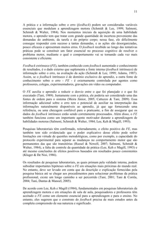 11



A prática e a informação sobre o erro (feedback) podem ser consideradas variáveis
essenciais que modulam a aprendizagem motora (Schmidt & Lee, 1999; Salmoni,
Schmidt & Walter, 1984). Nos momentos iniciais da aquisição de uma habilidade
motora, o aprendiz tem que tratar com grande quantidade de incerteza proveniente das
demandas do ambiente, da tarefa e do próprio corpo; nessa fase, ele dificilmente
consegue responder com sucesso a tantas demandas, e as ações são desorganizadas,
pouco eficazes e apresentam muitos erros. O feedback recebido ao longo das tentativas
práticas pode se constituir um fator essencial no processo cognitivo de resolver o
problema motor, mediante o qual o comportamento vai se tornando cada vez mais
consistente e eficiente.

Feedback extrínseco (FE), também conhecido com feedback aumentado e conhecimento
de resultados, é o dado externo que suplementa a fonte interna (feedback intrínseco) de
informação sobre o erro, na avaliação da ação (Schmidt & Lee, 1999; Adams, 1987).
Assim, se o feedback intrínseco é de domínio exclusivo do aprendiz, a outra fonte de
conhecimento sobre o erro - FE - é externamente controlada por agentes como
professores, colegas, experimentadores, gravações em vídeo ou computador.

O FE auxilia o aprendiz a reduzir o desvio entre o que foi planejado e o que foi
executado (Tani, 1989). Juntamente com a prática, ele poderia ser considerado uma das
fontes de ordem para o sistema (Meira Júnior, 2005; Cattuzzo & Tani, 2009). Essa
informação adicional sobre o erro tem o potencial de auxiliar na interpretação das
informações naturalmente disponíveis ao aprendiz, já que age fornecendo uma
referência, ou uma checagem confiável para o praticante, a fim de assegurar que os
dados do feedback intrínseco estão sendo corretamente processados. Além disso, o FE
também funciona como um importante agente motivador durante a aprendizagem de
habilidades motoras (Salmoni, Schmidt & Walter, 1984; Lee, Keh & Magill, 1993).

Pesquisas laboratoriais têm confirmado, reiteradamente, o efeito positivo do FE, mas
também tem sido evidenciado que o poder explicativo desse efeito pode sofrer
limitações em virtude de questões metodológicas, como por exemplo, a capacidade do
protocolo experimental para separar as mudanças no comportamento motor que são
permanentes das que são transitórias (Russel & Newell, 2007; Salmoni, Schmidt &
Walter, 1984), a falta de controle da quantidade de prática (Lee, Keh e Magill, 1993) e
até mesmo conclusões de efeitos positivos baseados em resultados pouco consistentes
(Kluger & De Nisi, 1986).

Os resultados de pesquisas laboratoriais, as quais primam pela validade interna, podem
subsidiar importantes hipóteses sobre o FE em situações mais próximas do mundo real.
No entanto, deve ser levado em conta que da descrição e explicação fornecidas pela
pesquisa básica até se chegar aos procedimentos para solucionar problemas da prática
profissional, existe um longo caminho a ser percorrido (Tani, 2001; Tani & Corrêa,
2004; Tani, Dantas & Manoel, 2005).

De acordo com Lee, Keh e Magill (1984), fundamentados em pesquisas laboratoriais da
aprendizagem motora e em situações de sala de aula, pesquisadores e professores têm
aceitado o FE como um elemento essencial para a aprendizagem e para o ensino. No
entanto, eles sugerem que o construto do feedback precisa de mais estudos antes da
completa compreensão de sua natureza e significado.
 