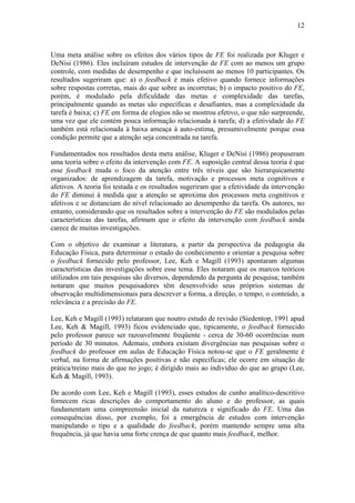 12



Uma meta análise sobre os efeitos dos vários tipos de FE foi realizada por Kluger e
DeNisi (1986). Eles incluíram estudos de intervenção de FE com ao menos um grupo
controle, com medidas de desempenho e que incluíssem ao menos 10 participantes. Os
resultados sugeriram que: a) o feedback é mais efetivo quando fornece informações
sobre respostas corretas, mais do que sobre as incorretas; b) o impacto positivo do FE,
porém, é modulado pela dificuldade das metas e complexidade das tarefas,
principalmente quando as metas são específicas e desafiantes, mas a complexidade da
tarefa é baixa; c) FE em forma de elogios não se mostrou efetivo, o que não surpreende,
uma vez que ele contém pouca informação relacionada à tarefa; d) a efetividade do FE
também está relacionada à baixa ameaça à auto-estima, presumivelmente porque essa
condição permite que a atenção seja concentrada na tarefa.

Fundamentados nos resultados desta meta análise, Kluger e DeNisi (1986) propuseram
uma teoria sobre o efeito da intervenção com FE. A suposição central dessa teoria é que
esse feedback muda o foco da atenção entre três níveis que são hierarquicamente
organizados: de aprendizagem da tarefa, motivação e processos meta cognitivos e
afetivos. A teoria foi testada e os resultados sugeriram que a efetividade da intervenção
do FE diminui à medida que a atenção se aproxima dos processos meta cognitivos e
afetivos e se distanciam do nível relacionado ao desempenho da tarefa. Os autores, no
entanto, considerando que os resultados sobre a intervenção do FE são modulados pelas
características das tarefas, afirmam que o efeito da intervenção com feedback ainda
carece de muitas investigações.

Com o objetivo de examinar a literatura, a partir da perspectiva da pedagogia da
Educação Física, para determinar o estado do conhecimento e orientar a pesquisa sobre
o feedback fornecido pelo professor, Lee, Keh e Magill (1993) apontaram algumas
características das investigações sobre esse tema. Eles notaram que os marcos teóricos
utilizados em tais pesquisas são diversos, dependendo da pergunta de pesquisa; também
notaram que muitos pesquisadores têm desenvolvido seus próprios sistemas de
observação multidimensionais para descrever a forma, a direção, o tempo, o conteúdo, a
relevância e a precisão do FE.

Lee, Keh e Magill (1993) relataram que noutro estudo de revisão (Siedentop, 1991 apud
Lee, Keh & Magill, 1993) ficou evidenciado que, tipicamente, o feedback fornecido
pelo professor parece ser razoavelmente freqüente - cerca de 30-60 ocorrências num
período de 30 minutos. Ademais, embora existam divergências nas pesquisas sobre o
feedback do professor em aulas de Educação Física notou-se que o FE geralmente é
verbal, na forma de afirmações positivas e não específicas; ele ocorre em situação de
prática/treino mais do que no jogo; é dirigido mais ao indivíduo do que ao grupo (Lee,
Keh & Magill, 1993).

De acordo com Lee, Keh e Magill (1993), esses estudos de cunho analítico-descritivo
fornecem ricas descrições do comportamento do aluno e do professor, as quais
fundamentam uma compreensão inicial da natureza e significado do FE. Uma das
consequências disso, por exemplo, foi a emergência de estudos com intervenção
manipulando o tipo e a qualidade do feedback, porém mantendo sempre uma alta
frequência, já que havia uma forte crença de que quanto mais feedback, melhor.
 