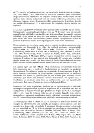 13

O FE é também utilizado como variável na investigação da efetividade do professor.
Lee, Keh e Magill (1993) conduziram sua revisão de literatura a partir de dezesseis
artigos selecionados, obedecendo aos seguintes critérios: (1) o estudo deveria ter sido
realizado numa situação instrucional com um ou mais professores, com uma ou mais
classes ou pequenos grupos de estudantes; (2) o comportamento do professor deveria
ser medido objetivamente; (3) o desempenho dos estudantes deveria também ser
registrado.

Lee, Keh e Magill (1993) levantaram sérias questões sobre os achados de sua revisão.
Primeiramente, a quantidade apropriada e o tipo de FE deveriam variar não somente
para diferentes habilidades, mas também para diferentes alunos aprendendo a mesma
habilidade. O que parece ser apropriado para promover a aprendizagem de um aluno
pode não ser para outro; conceitualmente, para ter sentido, a pesquisa sobre efeitos do
feedback do professor deveria incluir a percepção dos alunos sobre essa variável.

Nesse particular, um importante aspecto que tem recebido atenção em estudos recentes
conduzidos em laboratório é o efeito do feedback extrínseco auto-controlado
(Chiviacowsky, & Wulf, 2005; Chiviacowsky, Medeiros & Kaefer, 2007;
Chiviacowsky, Pinho, Alves & Schild, 2008; Chiviacowsky, Wulf, Medeiros, Kaefer &
Tani, 2008; Chiviacowsky, Wulf, Medeiros & Kaefer, 2008; Huet, Camachon,
Fernandez, Jacobs, & Montagne, 2009), no qual o aprendiz tem controle e decide as
tentativas de prática em que receberá essa informação. O conjunto dos resultados
permite apontar que a prática com fornecimento de feedback controlado pelo aprendiz
parece ser mais efetiva comparativamente àquele controlado por uma fonte externa.

Em segundo lugar, Lee, Keh e Magill (1993) assumem que existem muitos riscos em
fazer prescrições para os professores fundamentados em resultados de pesquisas
laboratoriais de Aprendizagem Motora, ou em resultados de estudos em sala de aula de
outras áreas do conhecimento. No primeiro caso a pesquisa conduzida em ambientes
controlados tem limites na generalização de seus achados para ambientes sociais
complexos, que tratam com múltiplas variáveis intervenientes. No segundo caso, a
transferência de resultados entre áreas de conhecimento, pode ser especialmente
problemática dada a especificidade dos objetivos da Educação Física.

Finalmente, Lee, Keh e Magill (1993) acreditam que em algumas situações, a habilidade
motora pode ser aprendida sem o feedback do professor. Se os alunos têm certa base de
conhecimento e desejam trabalhar para produzir seu próprio feedback, a informação
sobre o erro vinda do professor pode não ser necessária. Segundo esses autores,
pesquisadores e teóricos da aprendizagem motora estão ainda começando a se perguntar
se o FE é essencial para a aprendizagem de habilidades motoras como se acreditava.

As investigações sobre os efeitos do FE na aquisição de habilidades motoras, em
situações de laboratório, têm sido realizadas em relação a vários aspectos como, por
exemplo, grau de precisão, interpolação de atividades, faixa de amplitude ou tolerância
de erro, quantidade de CR em diferentes estágios de aprendizagem, complexidade da
tarefa e, mais intensamente, frequência (Blischke, Marschall, Müller & Daugs, 1999;
Chiviacowsky, 2000; Chiviacowsky & Tani, 1993, 1997; Lustosa de Oliveira, 2002;
Lustosa de Oliveira, Corrêa, Gimenez, Basso & Tani, 2009; Magill, 1994; Tani, Meira
Júnior & Gomes, 2005; Swinnen, 1996; Wulf, Hörger & Shea, 1999; Wulf, Lee &
 