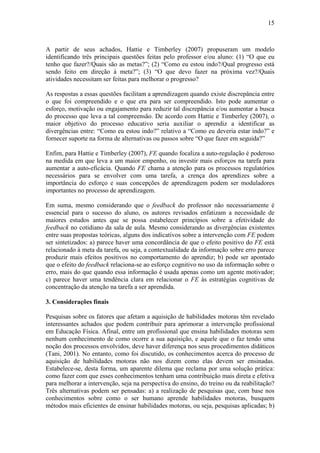 15



A partir de seus achados, Hattie e Timberley (2007) propuseram um modelo
identificando três principais questões feitas pelo professor e/ou aluno: (1) “O que eu
tenho que fazer?/Quais são as metas?”; (2) “Como eu estou indo?/Qual progresso está
sendo feito em direção à meta?”; (3) “O que devo fazer na próxima vez?/Quais
atividades necessitam ser feitas para melhorar o progresso?

As respostas a essas questões facilitam a aprendizagem quando existe discrepância entre
o que foi compreendido e o que era para ser compreendido. Isto pode aumentar o
esforço, motivação ou engajamento para reduzir tal discrepância e/ou aumentar a busca
do processo que leva a tal compreensão. De acordo com Hattie e Timberley (2007), o
maior objetivo do processo educativo seria auxiliar o aprendiz a identificar as
divergências entre: “Como eu estou indo?” relativo a “Como eu deveria estar indo?” e
fornecer suporte na forma de alternativas ou passos sobre “O que fazer em seguida?”

Enfim, para Hattie e Timberley (2007), FE quando focaliza a auto-regulação é poderoso
na medida em que leva a um maior empenho, ou investir mais esforços na tarefa para
aumentar a auto-eficácia. Quando FE chama a atenção para os processos regulatórios
necessários para se envolver com uma tarefa, a crença dos aprendizes sobre a
importância do esforço e suas concepções de aprendizagem podem ser moduladores
importantes no processo de aprendizagem.

Em suma, mesmo considerando que o feedback do professor não necessariamente é
essencial para o sucesso do aluno, os autores revisados enfatizam a necessidade de
maiores estudos antes que se possa estabelecer princípios sobre a efetividade do
feedback no cotidiano da sala de aula. Mesmo considerando as divergências existentes
entre suas propostas teóricas, alguns dos indicativos sobre a intervenção com FE podem
ser sintetizados: a) parece haver uma concordância de que o efeito positivo do FE está
relacionado à meta da tarefa, ou seja, a contextualidade da informação sobre erro parece
produzir mais efeitos positivos no comportamento do aprendiz; b) pode ser apontado
que o efeito do feedback relaciona-se ao esforço cognitivo no uso da informação sobre o
erro, mais do que quando essa informação é usada apenas como um agente motivador;
c) parece haver uma tendência clara em relacionar o FE às estratégias cognitivas de
concentração da atenção na tarefa a ser aprendida.

3. Considerações finais

Pesquisas sobre os fatores que afetam a aquisição de habilidades motoras têm revelado
interessantes achados que podem contribuir para aprimorar a intervenção profissional
em Educação Física. Afinal, entre um profissional que ensina habilidades motoras sem
nenhum conhecimento de como ocorre a sua aquisição, e aquele que o faz tendo uma
noção dos processos envolvidos, deve haver diferença nos seus procedimentos didáticos
(Tani, 2001). No entanto, como foi discutido, os conhecimentos acerca do processo de
aquisição de habilidades motoras não nos dizem como elas devem ser ensinadas.
Estabelece-se, desta forma, um aparente dilema que reclama por uma solução prática:
como fazer com que esses conhecimentos tenham uma contribuição mais direta e efetiva
para melhorar a intervenção, seja na perspectiva do ensino, do treino ou da reabilitação?
Três alternativas podem ser pensadas: a) a realização de pesquisas que, com base nos
conhecimentos sobre como o ser humano aprende habilidades motoras, busquem
métodos mais eficientes de ensinar habilidades motoras, ou seja, pesquisas aplicadas; b)
 