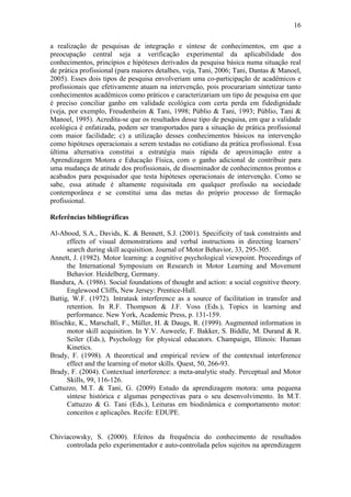 16

a realização de pesquisas de integração e síntese de conhecimentos, em que a
preocupação central seja a verificação experimental da aplicabilidade dos
conhecimentos, princípios e hipóteses derivados da pesquisa básica numa situação real
de prática profissional (para maiores detalhes, veja, Tani, 2006; Tani, Dantas & Manoel,
2005). Esses dois tipos de pesquisa envolveriam uma co-participação de acadêmicos e
profissionais que efetivamente atuam na intervenção, pois procurariam sintetizar tanto
conhecimentos acadêmicos como práticos e caracterizariam um tipo de pesquisa em que
é preciso conciliar ganho em validade ecológica com certa perda em fidedignidade
(veja, por exemplo, Freudenheim & Tani, 1998; Públio & Tani, 1993; Públio, Tani &
Manoel, 1995). Acredita-se que os resultados desse tipo de pesquisa, em que a validade
ecológica é enfatizada, podem ser transportados para a situação de prática profissional
com maior facilidade; c) a utilização desses conhecimentos básicos na intervenção
como hipóteses operacionais a serem testadas no cotidiano da prática profissional. Essa
última alternativa constitui a estratégia mais rápida de aproximação entre a
Aprendizagem Motora e Educação Física, com o ganho adicional de contribuir para
uma mudança de atitude dos profissionais, de disseminador de conhecimentos prontos e
acabados para pesquisador que testa hipóteses operacionais de intervenção. Como se
sabe, essa atitude é altamente requisitada em qualquer profissão na sociedade
contemporânea e se constitui uma das metas do próprio processo de formação
profissional.

Referências bibliográficas

Al-Abood, S.A., Davids, K. & Bennett, S.J. (2001). Specificity of task constraints and
      effects of visual demonstrations and verbal instructions in directing learners’
      search during skill acquisition. Journal of Motor Behavior, 33, 295-305.
Annett, J. (1982). Motor learning: a cognitive psychological viewpoint. Proceedings of
      the International Symposium on Research in Motor Learning and Movement
      Behavior. Heidelberg, Germany.
Bandura, A. (1986). Social foundations of thought and action: a social cognitive theory.
      Englewood Cliffs, New Jersey: Prentice-Hall.
Battig, W.F. (1972). Intratask interference as a source of facilitation in transfer and
      retention. In R.F. Thompson & J.F. Voss (Eds.), Topics in learning and
      performance. New York, Academic Press, p. 131-159.
Blischke, K., Marschall, F., Müller, H. & Daugs, R. (1999). Augmented information in
      motor skill acquisition. In Y.V. Auweele, F. Bakker, S. Biddle, M. Durand & R.
      Seiler (Eds.), Psychology for physical educators. Champaign, Illinois: Human
      Kinetics.
Brady, F. (1998). A theoretical and empirical review of the contextual interference
      effect and the learning of motor skills. Quest, 50, 266-93.
Brady, F. (2004). Contextual interference: a meta-analytic study. Perceptual and Motor
      Skills, 99, 116-126.
Cattuzzo, M.T. & Tani, G. (2009) Estudo da aprendizagem motora: uma pequena
      síntese histórica e algumas perspectivas para o seu desenvolvimento. In M.T.
      Cattuzzo & G. Tani (Eds.), Leituras em biodinâmica e comportamento motor:
      conceitos e aplicações. Recife: EDUPE.


Chiviacowsky, S. (2000). Efeitos da frequência do conhecimento de resultados
     controlada pelo experimentador e auto-controlada pelos sujeitos na aprendizagem
 