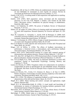 18

Freudenheim, AM. & Tani, G. (1998). Efeitos do estabelecimento de meta na aquisição
      de uma habilidade de sustentação no meio líquido em crianças. Revista da
      Associação de Professores de Educação Física de Londrina, 13, 5-11.
Gentile, A.M. (1972). A working model of skill acquisition with application to teaching.
      Quest, 17, 3-23.
Gentile, A.M. (1987). Skill acquisition: action, movement and the neuromotor
      processes. In J.H. Carr, R.B. Sheperd, J. Gordon, A.M. Gentile & J.M. Held
      (Eds.), Movement science: foundations for physical therapy in rehabilitation.
      Rockville, MD: Aspen.
Hattie, J. & Timberley, H. (2007). The power of feedback. Review of Educational
      Research, 77, 81-112.
Hebert, E.P. & Landin, D. (1994). Effects of a learning model and augmented feedback
      on tennis skill acquisition. Research Quarterly for Exercise and Sport, 65, 250-
      257.
Huet, M., Camachon, C., Fernandez, L., Jacobs, D.M. & Montagne, G. (2009). Self-
      controlled concurrent feedback and the education of attention towards perceptual
      invariants. Human Movement Science, 28, 450-467.
Ishikura, T. & Inomata, K. (1995). Effects of angle of model demonstration on learning
      of a motor skill. Perceptual and Motor Skills, 80, 651-658.
Kerr, R. & Booth, B. (1978). Specific and varied practice of motor skill. Perceptual and
      Motor Skills, 46, 395-401.
Kluger, A.N. & DeNisi, A. (1996). The effects of feedback interventions on
      performance: a historical review, a meta-analysis, and a preliminary feedback
      intervention theory. Psychological Bulletin, 119, 254–284.
Landers, D.M. (1975). Observational learning of a motor skill: temporal spacing of
      demonstrations and audience presence. Journal of Motor Behavior, 7, 281-287.
Lee, A.M., Keh, M.C. & Magill, R.A. (1993) Instructional effects of teacher feedback in
      physical education. Journal of Teaching in Physical Education, 12, 228-243.
Lee, T.D. & Magill, R.A. (1983). The locus of contextual interference in motor skill
      acquisition. Journal of Experimental Psychology: Learning, Memory and
      Cognition, 9, 730-46.
Lustosa de Oliveira, D. (2002). Frequência relativa de conhecimento de resultados e
      complexidade da tarefa na aprendizagem de uma habilidade motora. Dissertação
      de Mestrado. São Paulo: Escola de Educação Física e Esporte da Universidade de
      São Paulo.
Lustosa de Oliveira, D.L., Corrêa, U.C, Gimenez, R., Basso, L. & Tani, G. (2009).
      Relative frequency of knowledge of results and task complexity in the motor skill
      acquisition. Perceptual and Motor Skills, 109, 3, 8-12.
Magill, R.A. (1994). The influence of augmented feedback on skill learning depend on
      characteristics of the skill and the learner. Quest, 46, 314-327.
Magill, R.A. (2007). Motor learning and control: concepts and applications. (eight
      edition). McGraw-Hill.
Magill, R.A. & Schoenfelder-Zohdi, B. (1996). A visual model and knowledge of
      performance as sources of information for learning rhythmic gymnastics skill.
      International Journal of Sport Psychology, 27, 7-22.
McCracken, H.D. & Stelmach, G.E. (1977). A test of the schema theory of discrete
      motor learning. Journal of Motor Behavior, 9, 193-201.
McCullagh, P. (1986). Model status as a determinant of attention in observational
      learning and performance. Journal of Sport Psychology, 8, 319-331.
 