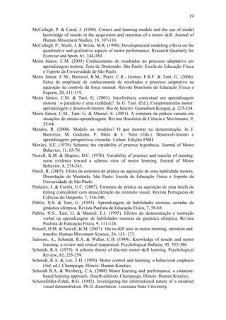19

McCullagh, P. & Caird, J. (1990). Correct and learning models and the use of model
      knowledge of results in the acquisition and retention of a motor skill. Journal of
      Human Movement Studies, 18, 107-116.
McCullagh, P., Stiehl, J. & Weiss, M.R. (1990). Developmental modeling effects on the
      quantitative and qualitative aspects of motor performance. Research Quarterly for
      Exercise and Sport, 61, 344-350.
Meira Júnior, C.M. (2005) Conhecimento de resultados no processo adaptativo em
      aprendizagem motora. Tese de Doutorado. São Paulo: Escola de Educação Física
      e Esporte da Universidade de São Paulo.
Meira Júnior, C.M., Barrocal, R.M., Perez, C.R., Gomes, F.R.F. & Tani, G. (2006).
      Faixa de amplitude de conhecimento de resultados e processo adaptativo na
      aquisição de controle da força manual. Revista Brasileira de Educação Física e
      Esporte, 20, 111-119.
Meira Júnior, C.M. & Tani, G. (2005). Interferência contextual em aprendizagem
      motora : o paradoxo é uma realidade?. In G. Tani. (Ed.), Comportamento motor:
      aprendizagem e desenvolvimento. Rio de Janeiro: Guanabara Koogan, p. 223-234.
Meira Júnior, C.M., Tani, G. & Manoel, E. (2001). A estrutura da prática variada em
      situações de ensino-aprendizagem. Revista Brasileira de Ciência e Movimento, 9,
      55-64.
Mendes, R. (2004). Modelo ou modelos? O que mostrar na demonstração. In J.
      Barreiros, M. Godinho, F. Melo & C. Neto (Eds.), Desenvolvimento e
      aprendizagem: perspectivas cruzadas. Lisboa: Edições FMH.
Moxley, S.E. (1979). Schema: the variability of practice hypothesis. Journal of Motor
      Behavior, 11, 65-70.
Newell, K.M. & Shapiro, D.C. (1976). Variability of practice and transfer of training:
      some evidence toward a schema view of motor learning. Journal of Motor
      Behavior, 8, 233-243.
Paroli, R. (2005). Efeito da estrutura de prática na aquisição de uma habilidade motora.
      Dissertação de Mestrado. São Paulo: Escola de Educação Física e Esporte da
      Universidade de São Paulo.
Pinheiro, J. & Corrêa, U.C. (2007). Estrutura de prática na aquisição de uma tarefa de
      timing coincidente com desaceleração do estímulo visual. Revista Portuguesa de
      Ciências do Desporto, 7, 336-346.
Públio, N.S. & Tani, G. (1993). Aprendizagem de habilidades motoras seriadas da
      ginástica olímpica. Revista Paulista de Educação Física, 7, 58-68.
Publio, N.S., Tani, G. & Manoel, E.J. (1995). Efeitos da demonstração e instrução
      verbal na aprendizagem de habilidades motoras da ginástica olímpica. Revista
      Paulista de Educação Física, 9, 111-124.
Russell, D.M. & Newell, K.M. (2007). On no-KR tests in motor learning, retention and
      transfer. Human Movement Science, 26, 155–173.
Salmoni, A., Schmidt, R.A. & Walter, C.B. (1984). Knowledge of results and motor
      learning: a review and critical reappraisal. Psychological Bulletin, 95, 355-386.
Schmidt, R.A. (1975). A schema theory of discrete motor skill learning. Psychological
      Review, 82, 225-259.
Schmidt, R.A. & Lee, T.D. (1999). Motor control and learning: a behavioral emphasis
      (3rd. ed.). Champaign, Illinois: Human Kinetics.
Schmidt R.A. & Wrisberg, C.A. (2008) Motor learning and performance: a situation-
      based learning approach. (fourth edition). Champaign, Illinois: Human Kinetics.
Schoenfelder-Zohdi, B.G. (1992). Investigating the informational nature of a modeled
      visual demonstration. Ph.D. dissertation. Louisiana State University.
 