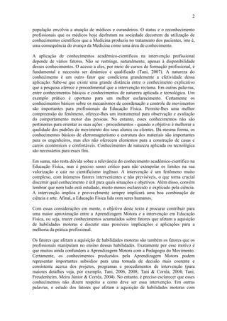 2

população envolvia a atuação de médicos e curandeiros. O status e o reconhecimento
profissionais que os médicos hoje desfrutam na sociedade decorrem da utilização de
conhecimentos científicos que a Medicina produziu no tratamento dos pacientes, isto é,
uma consequência do avanço da Medicina como uma área de conhecimento.

A aplicação de conhecimentos acadêmico-científicos na intervenção profissional
depende de vários fatores. Não se restringe, naturalmente, apenas à disponibilidade
desses conhecimentos. O acesso a eles, por meio de cursos de formação profissional, é
fundamental e necessita ser dinâmico e qualificado (Tani, 2007). A natureza do
conhecimento é um outro fator que condiciona grandemente a efetividade dessa
aplicação. Sabe-se que existe uma grande distância entre o conhecimento explicativo
que a pesquisa oferece e procedimental que a intervenção reclama. Em outras palavras,
entre conhecimentos básicos e conhecimentos de natureza aplicada e tecnológica. Um
exemplo prático é oportuno para um melhor esclarecimento. Certamente os
conhecimentos básicos sobre os mecanismos de coordenação e controle de movimentos
são importantes para profissionais da Educação Física. Permite-lhes uma melhor
compreensão do fenômeno, oferece-lhes um instrumental para observação e avaliação
do comportamento motor das pessoas. No entanto, esses conhecimentos não são
pertinentes para orientar as suas ações - procedimentos - quando o objetivo é melhorar a
qualidade dos padrões de movimento dos seus alunos ou clientes. Da mesma forma, os
conhecimentos básicos de eletromagnetismo e estrutura dos materiais são importantes
para os engenheiros, mas eles não oferecem elementos para a construção de casas e
carros econômicos e confortáveis. Conhecimentos de natureza aplicada ou tecnológica
são necessários para esses fins.

Em suma, não resta dúvida sobre a relevância do conhecimento acadêmico-científico na
Educação Física, mas é preciso senso crítico para não extrapolar os limites na sua
valorização e cair no cientificismo ingênuo. A intervenção é um fenômeno muito
complexo, com inúmeros fatores intervenientes e não previsíveis, o que torna crucial
discernir qual conhecimento é útil para quais situações e objetivos. Além disso, convém
lembrar que nem tudo está estudado, muito menos esclarecido e explicado pela ciência.
A intervenção implica e provavelmente sempre implicará uma boa combinação de
ciência e arte. Afinal, a Educação Física lida com seres humanos.

Com essas considerações em mente, o objetivo deste texto é procurar contribuir para
uma maior aproximação entre a Aprendizagem Motora e a intervenção em Educação
Física, ou seja, trazer conhecimentos acumulados sobre fatores que afetam a aquisição
de habilidades motoras e discutir suas possíveis implicações e aplicações para a
melhoria da prática profissional.

Os fatores que afetam a aquisição de habilidades motoras são também os fatores que os
profissionais manipulam no ensino dessas habilidades. Exatamente por esse motivo é
que muitos ainda confundem a Aprendizagem Motora com a Pedagogia do Movimento.
Certamente, os conhecimentos produzidos pela Aprendizagem Motora podem
representar importantes subsídios para uma tomada de decisão mais coerente e
consistente acerca dos projetos, programas e procedimentos de intervenção (para
maiores detalhes veja, por exemplo, Tani, 2006, 2008; Tani & Corrêa, 2004; Tani,
Freudenheim, Meira Júnior & Corrêa, 2004). No entanto, é preciso esclarecer que esses
conhecimentos não dizem respeito a como deve ser essa intervenção. Em outras
palavras, o estudo dos fatores que afetam a aquisição de habilidades motoras com
 
