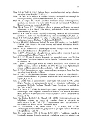 20

Shea, C.H. & Wulf, G. (2005). Schema theory: a critical appraisal and reevaluation.
      Journal of Motor Behavior, 37, 85-101.
Shea, C.H., Wulf, G. & Whitacre, C. (1999). Enhancing training efficiency through the
      use of dyad training. Journal of Motor Behavior, 31, 119-125.
Shea, J.B. & Morgan, R.L. (1979). Contextual interference effects on the acquisition,
      retention, and transfer of a motor skill. Journal of Experimental Psychology:
      Human Learning and Memory, 5, 179-187.
Shea, J.B. & Zimny, S.T. (1983).Context effects in memory and learning movement
      information. In R.A. Magill (Ed.), Memory and control of action. Amsterdam:
      North-Holland, p. 345-366.
Sidaway, B. & Hand, M. (1993). Frequency of modeling effects on the acquisition and
      retention of a motor skill. Research Quarterly for Exercise and Sport, 64, 122-125.
Starek, J. & McCullagh, P. (1999). The effect of self-modeling on the performance of
      beginning swimmers. The Sport Psychologist, 13, 269-287.
Swinnen, S.P. (1996). Information feedback for motor skill learning: a review. In H.N.
      Zelaznik (Ed.), Advances in motor learning and control. Champaign, Illinois:
      Human Kinetics.
Tani, G. (1992). Contribuições da aprendizagem motora à educação física: uma análise
      crítica. Revista Paulista de Educação Física, 6, 65-72.
Tani, G. (1996). Cinesiologia, educação física e esporte: ordem emanente do caos na
      estrutura acadêmica. Motus Corporis, 3, 9-49.
Tani, G. (1998). 20 anos de ciências do esporte: um transatlântico sem rumo? Revista
      Brasileira de Ciências do Esporte - Número Especial Comemorativo dos 20 Anos
      de Fundação, 19-31.
Tani, G. (2001). Aprendizagem motora no contexto da educação física e ciências do
      esporte: dilemas, conflitos e desafios. In: M.G. Guedes (Ed.), Aprendizagem
      motora: problemas e contextos. Lisboa: Edições FMH, p.129-142.
Tani, G. (2006). Comportamento motor e sua relação com a educação física. Brazilian
      Journal of Motor Behavior, 1, 21-30.
Tani, G. (2007). Avaliação das condições do ensino de graduação em educação física:
      garantia de uma formação de qualidade. Revista Mackenzie de Educação Física e
      Esporte, 6, 2, 55-70.
Tani, G. (2008). Área de conhecimento e intervenção profissional. In U.C. Corrêa
      (Org.), Pesquisa em comportamento motor: a intervenção profissional em
      perspectiva. São Paulo: Escola de Educação Física e Esporte da Universidade de
      São Paulo, p.14-25.
Tani, G. & Corrêa, U.C. (2004). Da aprendizagem motora a pedagogia do movimento:
      novos insights acerca da prática de habilidades motoras. In E. Lebre & J.O. Bento
      (Eds.), Professor de educação física: ofícios da profissão. Porto: Universidade do
      Porto, p. 76-92.
Tani, G., Dantas, L.E.P.B.T & Manoel, E.J. (2005). Ensino-aprendizagem de
      habilidades motoras: um campo de pesquisa, síntese e integração de
      conhecimentos. In G. Tani (Ed.). Comportamento motor: aprendizagem e
      desenvolvimento. Rio de Janeiro: Guanabara Koogan.
Tani, G., Freudenheim, A.M., Meira Júnior, C.M. & Corrêa, U.C. (2004).
      Aprendizagem motora: tendências, perspectivas e aplicações. Revista Paulista de
      Educação Física, 18, 55-72.
Tani, G., Meira Junior, C.M. & Gomes, F.R.F. (2005). Freqüência, precisão e
      localização temporal de conhecimento de resultados e o processo adaptativo na
 