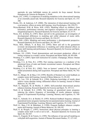 21

      aquisição de uma habilidade motora de controle da força manual. Revista
      Portuguesa de Ciências do Desporto, 5, 59-68.
Weeks, D.L. (1992). A comparison of modeling modalities in the observational learning
      of an externally paced task. Research Quarterly for Exercise and Sport, 63, 373-
      380.
Weeks, D.L. & Anderson, L.P. (2000). The interaction of observational learning with
      overt practice: effects on motor skill learning. Acta Psychologica, 104, 259-271.
Weise-Bjornstal, D.M. & Weiss, M.R. (1992). Modeling effects on children’s form
      kinematics, performance outcome, and cognitive recognition of a sport skill: an
      integrated perspective. Research Quarterly for Exercise and Sport, 63, 67-75.
Weiss, D.L. & Klint, K. (1987). Show and tell in the gymnasium: an investigation of
      developmental differences in modeling and verbal rehearsal of motor skills.
      Research Quarterly for Exercise and Sport, 58, 234-237.
Weiss, M.R. (1983). Modeling and motor performance: a developmental perspective.
      Research Quarterly for Exercise and Sport, 54, 190-197.
Weiss, M.R., Ebbeck, V. & Rose, D.J. (1992). Show and tell in the gymnasium
      revisited: developmental differences in modeling and verbal rehearsal effects on
      motor skill learning and performance. Research Quarterly for Exercise and Sport,
      63, 292-301.
Williams, J.G. (1989). Visual demonstrations and movement production: effects of
      timing variations in a model’s action. Perceptual and Motor Skills, 68, 891-896.
Wrisberg, C.A. (2007). Sport skill instruction for coaches. Champaign, Illinois: Human
      Kinetics.
Wrisberg, C.A. & Pein, R.L. (1990). Past running experience as a mediator of the
      attentional focus of male and female recreational runners. Perceptual and Motor
      Skills, 70, 427-432.
Wrisberg, C.A. & Pein, R.L. (2002). Note on learners’ control of the frequency of
      model presentation during skill acquisition. Perceptual and Motor Skills, 94, 792-
      794.
Wulf, G., Hörger, M. & Shea, C.H. (1999). Benefits of blocked over serial feedback on
      complex motor skill learning. Journal of Motor Behavior, 31, 95-103.
Wulf, G., Lee, T.D. & Schmidt, R.A. (1994). Reducing knowledge of results about
      relative versus absolute timing: differential effects on learning. Journal of Motor
      Behavior, 26, 362-369.
Wulf, G., Raupach, M. & Pfeiffer, F. (2005). Self-controlled observational practice
      enhances learning. Research Quarterly for Exercise and Sport, 76, 107-111.
Wulf, G. & Schmidt, R.A. (1989). The learning of generalized motor programs:
      reducing the relative frequency of knowledge of results enhances memory.
      Journal of Experimental Psychology: Learning, Memory and Cognition, 15, 748-
      757.
Wulf, G., Schmidt, R.A. & Deubel, H. (1993). Reduced feedback frequency enhances
      generalized motor programs learning but not parameterization learning. Journal of
      Experimental Psychology: Learning, Memory and Cognition, 19, 1134-1150.
Wulf, G., Shea, C.H. & Matschner, S. (1998). Frequent feedback enhances complex
      motor skill learning. Journal of Motor Behavior, 30, 180-192.
Wulf, G. & Weigelt, C. (1997). Instructions about physical principles in learning a
      complex motor skill: to tell or not to tell…. Research Quarterly for Exercise and
      Sport, 68, 362-367.
Zetou, E., Fragouli, M. & Tzetzis, G. (1999). The influence of star and self modeling on
      volleyball skill acquisition. Journal of Human Movement Studies, 37, 127-143.
 