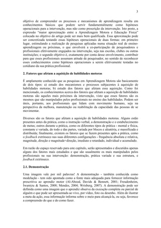 3

objetivo de compreender os processos e mecanismos de aprendizagem resulta em
conhecimentos básicos que podem servir fundamentalmente como hipóteses
operacionais para a intervenção, mas não como prescrição da intervenção. Isto posto, a
expressão “maior aproximação entre a Aprendizagem Motora e Educação Física”
colocada no objetivo do artigo pode ser mais bem qualificada. Essa aproximação pode
ser concretizada testando essas hipóteses operacionais de duas formas: em primeiro
lugar, estimulando a realização de pesquisas aplicadas numa situação real de ensino-
aprendizagem ou próximas, o que envolverá a co-participação de pesquisadores e
profissionais efetivamente engajados na intervenção, seja nas escolas, clubes ou outras
instituições; o segundo objetivo é, exatamente por conta desse envolvimento, contribuir
para que esses profissionais assumam atitude de pesquisador, no sentido de reconhecer
esses conhecimentos como hipóteses operacionais a serem efetivamente testadas no
cotidiano da sua prática profissional.

2. Fatores que afetam a aquisição de habilidades motoras

É amplamente conhecido que as pesquisas em Aprendizagem Motora são basicamente
de dois tipos: a) estudo dos mecanismos e processos subjacentes à aquisição de
habilidades motoras; b) estudo dos fatores que afetam essa aquisição. Como foi
mencionado, os conhecimentos acerca dos fatores que afetam a aquisição de habilidades
motoras são aqueles mais próximos da intervenção, visto que esses fatores são os
mesmos que são manipulados pelos profissionais no ensino das habilidades. Podem ser
úteis, portanto, aos profissionais que lidam com movimento humano, seja na
perspectiva da melhora, manutenção ou reabilitação da capacidade das pessoas de se
movimentar.

Diversos são os fatores que afetam a aquisição de habilidades motoras. Alguns estão
presentes antes da prática, como a instrução verbal, a demonstração e o estabelecimento
de metas; outros durante a prática, como os diferentes tipos de prática - mental e física,
constante e variada, do todo e das partes, variada por blocos e aleatória, e massificada e
distribuída; finalmente, existem os fatores que se fazem presentes após a prática, como
o feedback extrínseco nas suas diferentes configurações - frequência absoluta e relativa,
magnitude, direção e magnitude+direção, imediato e retardado, individual e acumulado.

Em razão do espaço reservado para este capítulo, serão apresentados e discutidos apenas
alguns dos fatores mais estudados e que são usualmente os mais manipulados pelos
profissionais na sua intervenção: demonstração, prática variada e sua estrutura, e
feedback extrínseco.

2.1. Demonstração

Uma imagem vale por mil palavras! A demonstração - também conhecida como
modelação - tem sido apontada como a fonte mais adequada para fornecer informação
prescritiva ao aprendiz motor (Al-Abood, Davids & Bennett, 2001; Freudenheim,
Iwamizu & Santos, 2008; Mendes, 2004; Wrisberg, 2007). A demonstração pode ser
definida como uma imagem que o aprendiz observa da execução completa ou parcial de
alguém e que pode ser apresentada ao vivo, por vídeo, foto ou desenho. Além de ilustrar
a meta da ação, essa informação informa sobre o meio para alcançá-la, ou seja, favorece
a compreensão do que e do como fazer.
 