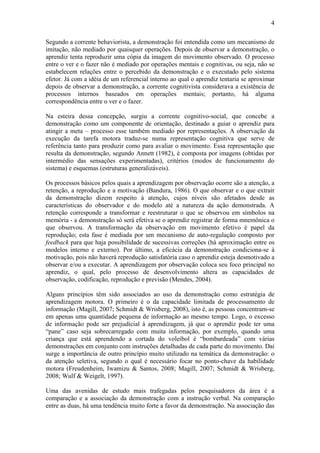 4

Segundo a corrente behaviorista, a demonstração foi entendida como um mecanismo de
imitação, não mediado por quaisquer operações. Depois de observar a demonstração, o
aprendiz tenta reproduzir uma cópia da imagem do movimento observado. O processo
entre o ver e o fazer não é mediado por operações mentais e cognitivas, ou seja, não se
estabelecem relações entre o percebido da demonstração e o executado pelo sistema
efetor. Já com a idéia de um referencial interno ao qual o aprendiz tentaria se aproximar
depois de observar a demonstração, a corrente cognitivista considerava a existência de
processos internos baseados em operações mentais; portanto, há alguma
correspondência entre o ver e o fazer.

Na esteira dessa concepção, surgiu a corrente cognitivo-social, que concebe a
demonstração como um componente de orientação, destinado a guiar o aprendiz para
atingir a meta – processo esse também mediado por representações. A observação da
execução da tarefa motora traduz-se numa representação cognitiva que serve de
referência tanto para produzir como para avaliar o movimento. Essa representação que
resulta da demonstração, segundo Annett (1982), é composta por imagens (obtidas por
intermédio das sensações experimentadas), critérios (modos de funcionamento do
sistema) e esquemas (estruturas generalizáveis).

Os processos básicos pelos quais a aprendizagem por observação ocorre são a atenção, a
retenção, a reprodução e a motivação (Bandura, 1986). O que observar e o que extrair
da demonstração dizem respeito à atenção, cujos níveis são afetados desde as
características do observador e do modelo até a natureza da ação demonstrada. A
retenção corresponde a transformar e reestruturar o que se observou em símbolos na
memória - a demonstração só será efetiva se o aprendiz registrar de forma mnemônica o
que observou. A transformação da observação em movimento efetivo é papel da
reprodução; esta fase é mediada por um mecanismo de auto-regulação composto por
feedback para que haja possibilidade de sucessivas correções (há aproximação entre os
modelos interno e externo). Por último, a eficácia da demonstração condiciona-se à
motivação, pois não haverá reprodução satisfatória caso o aprendiz esteja desmotivado a
observar e/ou a executar. A aprendizagem por observação coloca seu foco principal no
aprendiz, o qual, pelo processo de desenvolvimento altera as capacidades de
observação, codificação, reprodução e previsão (Mendes, 2004).

Alguns princípios têm sido associados ao uso da demonstração como estratégia de
aprendizagem motora. O primeiro é o da capacidade limitada de processamento de
informação (Magill, 2007; Schmidt & Wrisberg, 2008), isto é, as pessoas concentram-se
em apenas uma quantidade pequena de informação ao mesmo tempo. Logo, o excesso
de informação pode ser prejudicial à aprendizagem, já que o aprendiz pode ter uma
“pane” caso seja sobrecarregado com muita informação, por exemplo, quando uma
criança que está aprendendo a cortada do voleibol é “bombardeada” com várias
demonstrações em conjunto com instruções detalhadas de cada parte do movimento. Daí
surge a importância de outro princípio muito utilizado na temática da demonstração: o
da atenção seletiva, segundo o qual é necessário focar no ponto-chave da habilidade
motora (Freudenheim, Iwamizu & Santos, 2008; Magill, 2007; Schmidt & Wrisberg,
2008; Wulf & Weigelt, 1997).

Uma das avenidas de estudo mais trafegadas pelos pesquisadores da área é a
comparação e a associação da demonstração com a instrução verbal. Na comparação
entre as duas, há uma tendência muito forte a favor da demonstração. Na associação das
 
