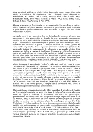 5

duas, a tendência sólida é em relação à idade do aprendiz: quanto maior a idade, mais
efetiva a combinação da demonstração com a instrução verbal (Iwamizu &
Freudenheim, 2007; Publio, Tani & Manoel, 1995; McCulagh, Stiehl & Weiss, 1990;
Schoenfelder-Zohdi, 1992; Weise-Bjornstal & Weiss, 1992; Weiss, 1983; Weiss,
Ebbeck, & Rose, 1992; Wrisberg & Pein, 1990).

Quando se considera a demonstração per se como variável de aprendizagem motora,
quatro importantes perguntas podem ser formuladas: o que demonstrar, quem demonstra
e quem observa, quando demonstrar e como demonstrar? A seguir, cada uma dessas
questões será explorada.

A escolha sobre o que demonstrar deve ser balizada pelos aspectos relevantes que
determinam o bom desempenho na situação de teste (competição, apresentação,
audição, etc.). Em estágios iniciais, a demonstração deve ser focada nos pontos-chaves.
Logo, é recomendável não sobrecarregar o aprendiz com muita informação visual,
sobretudo para iniciantes e quando a imagem envolver um número grande de
componentes importantes. Essas sugestões encontram suporte nos princípios da
capacidade limitada de processamento de informação e da atenção seletiva. Uma
estratégia de facilitar o processo é simplificar a demonstração enfatizando apenas um
aspecto da habilidade por vez, por exemplo, no chute do futebol, demonstrar apenas o
local do pé de apoio. Uma vez adquirido esse ponto-chave, o aprendiz pode partir para
um novo ponto-chave (local de contato da bola com o pé de chute) ou então receber
uma demonstração completa do chute (Schmidt & Wrisberg, 2008; Wrisberg, 2007).

Quem demonstra é denominado “modelo”, razão pela qual por vezes o termo
“demonstração” é substituído por “modelação”. Na literatura, o padrão mais consistente
em relação a quem demonstra é que quanto maior o status do modelo, maior a
efetividade da demonstração (McCullagh, 1986; Zetou, Fragouli & Tzetzis, 1999);
Assim, pode-se sugerir que o aprendiz presta mais atenção a uma pessoa que lhe inspira
mais motivação. Em contrapartida, não há consistência na literatura quando a variável é
o nível de desempenho do modelo; algumas pesquisas mostram que o modelo
habilidoso favorece a aprendizagem (Zetou, Tzetzis, Vernadakis & Kioumourtzoglou,
2002), enquanto outros que são prejudiciais (McCullagh & Caird, 1990; Hebert &
Landin, 1994). Nem sempre, portanto, a imagem ideal e correta (sem erros) conduz à
melhor e mais precisa representação do movimento.

O aprendiz é quem observa a demonstração. Maior quantidade de alternância de funções
de demonstração/observação em dupla com troca de informações verbais sobre uma
tarefa de equilíbrio favoreceu o desempenho nos testes de aprendizagem,
proporcionando participação mais ativa do aprendiz ao longo do processo (Shea, Wulf
& Whitacre, 1999). A visualização em vídeo de boas tentativas próprias de execução
também se mostrou um procedimento eficaz de aprendizagem motora (Starek &
McCullagh, 1999). Essa tendência de reforço do comportamento motor pela informação
também vem sendo sustentada em vários estudos com conhecimento de resultados auto-
controlado (Chiviacowsky, Wulf, Wally & Borges, 2009; Chiviacowsky & Wulf, 2007).
Existe ainda uma tendência de adultos e adolescentes aproveitarem-se mais da
demonstração do que crianças (Weiss & Klint, 1987), o que sugere que a idade é uma
variável importante para que os processos cognitivos concernentes à demonstração
sejam de fato efetivos.
 