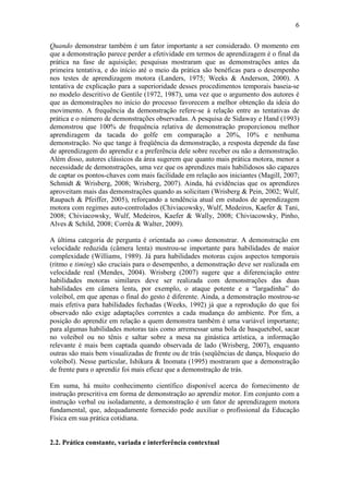 6

Quando demonstrar também é um fator importante a ser considerado. O momento em
que a demonstração parece perder a efetividade em termos de aprendizagem é o final da
prática na fase de aquisição; pesquisas mostraram que as demonstrações antes da
primeira tentativa, e do início até o meio da prática são benéficas para o desempenho
nos testes de aprendizagem motora (Landers, 1975; Weeks & Anderson, 2000). A
tentativa de explicação para a superioridade desses procedimentos temporais baseia-se
no modelo descritivo de Gentile (1972, 1987), uma vez que o argumento dos autores é
que as demonstrações no início do processo favorecem a melhor obtenção da ideia do
movimento. A frequência da demonstração refere-se à relação entre as tentativas de
prática e o número de demonstrações observadas. A pesquisa de Sidaway e Hand (1993)
demonstrou que 100% de frequência relativa de demonstração proporcionou melhor
aprendizagem da tacada do golfe em comparação a 20%, 10% e nenhuma
demonstração. No que tange à freqüência da demonstração, a resposta depende da fase
de aprendizagem do aprendiz e a preferência dele sobre receber ou não a demonstração.
Além disso, autores clássicos da área sugerem que quanto mais prática motora, menor a
necessidade de demonstrações, uma vez que os aprendizes mais habilidosos são capazes
de captar os pontos-chaves com mais facilidade em relação aos iniciantes (Magill, 2007;
Schmidt & Wrisberg, 2008; Wrisberg, 2007). Ainda, há evidências que os aprendizes
aproveitam mais das demonstrações quando as solicitam (Wrisberg & Pein, 2002; Wulf,
Raupach & Pfeiffer, 2005), reforçando a tendência atual em estudos de aprendizagem
motora com regimes auto-controlados (Chiviacowsky, Wulf, Medeiros, Kaefer & Tani,
2008; Chiviacowsky, Wulf, Medeiros, Kaefer & Wally, 2008; Chiviacowsky, Pinho,
Alves & Schild, 2008; Corrêa & Walter, 2009).

A última categoria de pergunta é orientada ao como demonstrar. A demonstração em
velocidade reduzida (câmera lenta) mostrou-se importante para habilidades de maior
complexidade (Williams, 1989). Já para habilidades motoras cujos aspectos temporais
(ritmo e timing) são cruciais para o desempenho, a demonstração deve ser realizada em
velocidade real (Mendes, 2004). Wrisberg (2007) sugere que a diferenciação entre
habilidades motoras similares deve ser realizada com demonstrações das duas
habilidades em câmera lenta, por exemplo, o ataque potente e a “largadinha” do
voleibol, em que apenas o final do gesto é diferente. Ainda, a demonstração mostrou-se
mais efetiva para habilidades fechadas (Weeks, 1992) já que a reprodução do que foi
observado não exige adaptações correntes a cada mudança do ambiente. Por fim, a
posição do aprendiz em relação a quem demonstra também é uma variável importante;
para algumas habilidades motoras tais como arremessar uma bola de basquetebol, sacar
no voleibol ou no tênis e saltar sobre a mesa na ginástica artística, a informação
relevante é mais bem captada quando observada de lado (Wrisberg, 2007), enquanto
outras são mais bem visualizadas de frente ou de trás (seqüências de dança, bloqueio do
voleibol). Nesse particular, Ishikura & Inomata (1995) mostraram que a demonstração
de frente para o aprendiz foi mais eficaz que a demonstração de trás.

Em suma, há muito conhecimento científico disponível acerca do fornecimento de
instrução prescritiva em forma de demonstração ao aprendiz motor. Em conjunto com a
instrução verbal ou isoladamente, a demonstração é um fator de aprendizagem motora
fundamental, que, adequadamente fornecido pode auxiliar o profissional da Educação
Física em sua prática cotidiana.


2.2. Prática constante, variada e interferência contextual
 