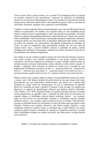 7



Variar ou não variar a prática motora, eis a questão? Essa indagação pode ter resposta
em modelos descritivos que caracterizam o processo de aquisição de habilidades
motoras ou em teorias de aprendizagem motora. Essa temática é extremamente atraente
porque possui, além desse apelo teórico, uma importância prática relativa a questões de
motivação, monotonia, mudança, troca, repetição e previsibilidade.

A prática é um dos requisitos básicos da aprendizagem, pois sem ela dificilmente haverá
melhora na proficiência. No entanto, esse requisito pode ser uma armadilha porque
remete à questão de que a aprendizagem é antes uma questão de quantidade. Em outras
palavras, a questão da quantidade pode passar a falsa idéia de que “quanto mais prática,
maior a habilidade”. Não há dúvida que a quantidade de prática é importante, entretanto,
considerar apenas esse fator pode fazer os aprendizes dedicarem muito tempo e esforço
na prática de aquisição, mas apresentarem desempenho inadequado em situações de
“teste”, ou seja, na competição, jogo, apresentação, audição, etc. Por isso, além de
praticar várias vezes, é preciso também valorizar a qualidade da prática, usando
estratégias que melhorem o desempenho, sobretudo nos testes, momentos em que níveis
de proficiência são realmente importantes.

Em relação ao uso da variação na prática motora, há vários tipos de estruturas possíveis:
com muita variação, com variação intermediária e com pouca variação. Práticas
constantes e por blocos implicam em nenhuma ou pouca variação; práticas mistas ou
seriadas possuem variação intermediária; prática aleatória envolve muita variação. O
Quadro 1 especifica essas estruturas de prática de acordo com o exemplo de uma
seqüência de 30 diferentes arremessos ao alvo: A – arremesso lateral; B – arremesso por
baixo; C – arremesso por cima baixo; A – arremesso lateral a seis metros do alvo; a -
arremesso lateral a quatro metros do alvo; @ - arremesso lateral a dois metros do alvo.

Práticas motoras sem variação implicam repetir a mesma habilidade motora por muitas
e muitas vezes. Não faltam exemplos de profissionais da área que lançam mão desse
procedimento em suas intervenções. Intuitivamente essa parece ser a prática mais
adequada no estágio inicial de aprendizagem, em que as experiências do aprendiz
devem ser orientadas de modo a ajudá-lo a alcançar a meta da ação. Os modelos que
descrevem os estágios de aprendizagem reforçam essa hipótese intuitiva (Bernstein,
1967; Gentile, 1972, 1987). Segundo Gentile, as condições de prática devem, no estágio
inicial, proporcionar ao aprendiz motor a obtenção da idéia geral do movimento; no
segundo estágio, as habilidades motoras abertas (ambiente instável – por exemplo,
nadar no mar) devem ser diversificadas, enquanto as habilidades motoras fechadas
(ambiente estável – por exemplo, nadar na piscina) devem ser fixadas. Para Bernstein,
os graus de liberdade devem ser restringidos no início da prática para que depois sejam
liberados. Embora esses modelos descritivos não façam menção explícita a como
exatamente estruturar a prática motora, a orientação que se pode deduzir é de pouca
variação na prática inicial e introdução de variação em momentos posteriores, exceção
feita às habilidades fechadas no modelo de Gentile, que indica pouca variação durante
todo o processo.



         Quadro 1: Exemplos de estruturas de prática e quantidade de variação.
 