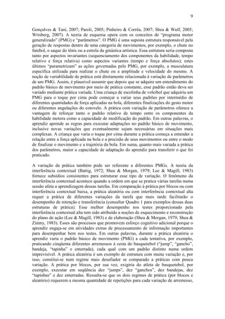9

Gonçalves & Tani, 2007; Paroli, 2005; Pinheiro & Corrêa, 2007; Shea & Wulf, 2005;
Wrisberg, 2007). A teoria de esquema opera com os conceitos de “programa motor
generalizado” (PMG) e “parâmetros”. O PMG é uma suposta estrutura responsável pela
geração de respostas dentro de uma categoria de movimentos, por exemplo, o chute no
futebol, o saque do tênis ou a estrela da ginástica artística. Essa estrutura seria composta
tanto por aspectos invariantes (sequenciamento dos componentes da habilidade, tempo
relativo e força relativa) como aspectos variantes (tempo e força absolutos); estes
últimos “parametrizam” as ações governadas pelo PMG, por exemplo, a musculatura
específica utilizada para realizar o chute ou a amplitude e velocidade do mesmo. A
noção de variabilidade de prática está diretamente relacionada à variação de parâmetros
de um PMG. Assim, é plausível assumir que depois que se adquire um entendimento do
padrão básico de movimento por meio de prática constante, esse padrão então deva ser
variado mediante prática variada. Uma criança de escolinha de voleibol que adquiriu um
PMG para o toque por cima pode começar a variar seus padrões por intermédio de
diferentes quantidades de força aplicadas na bola, diferentes finalizações do gesto motor
ou diferentes angulações do cotovelo. A prática com variação de parâmetros oferece a
vantagem de reforçar tanto o padrão relativo de tempo entre os componentes da
habilidade motora como a capacidade de modificação do padrão. Em outras palavras, o
aprendiz aprende as regras para executar adaptações no padrão básico de movimento,
inclusive novas variações que eventualmente sejam necessárias em situações mais
complexas. A criança que varia o toque por cima durante a prática começa a entender a
relação entre a força aplicada na bola e a precisão de seus movimentos ou entre o modo
de finalizar o movimento e a trajetória da bola. Em suma, quanto mais variada a prática
dos parâmetros, maior a capacidade de adaptação do aprendiz para transferir o que foi
praticado.

A variação da prática também pode ser referente a diferentes PMGs. A teoria da
interferência contextual (Battig, 1972; Shea & Morgan, 1979; Lee & Magill, 1983)
fornece subsídios consistentes para estruturar esse tipo de variação. O fenômeno da
interferência contextual acontece quando a ordem em que se pratica várias tarefas numa
sessão afeta a aprendizagem dessas tarefas. Em comparação à prática por blocos ou com
interferência contextual baixa, a prática aleatória ou com interferência contextual alta
requer a prática de diferentes variações da tarefa que mais tarde facilitarão o
desempenho de retenção e transferência (consultar Quadro 1 para exemplos dessas duas
estruturas de prática). Esse melhor desempenho nos testes proporcionado pela
interferência contextual alta tem sido atribuído a noções de esquecimento e reconstrução
do plano de ação (Lee & Magill, 1983) e de elaboração (Shea & Morgan, 1979; Shea &
Zimny, 1983). Esses são processos que promovem esforço cognitivo adicional porque o
aprendiz engaja-se em atividades extras de processamento de informação importantes
para desempenhar bem nos testes. Em outras palavras, durante a prática aleatória o
aprendiz varia o padrão básico de movimento (PMG) a cada tentativa, por exemplo,
praticando cinqüenta diferentes arremessos à cesta do basquetebol (“jump”, “gancho”,
bandeja, “tapinha” e enterrada), cada qual com um padrão distinto numa ordem
imprevisível. A prática aleatória é um exemplo de estrutura com muita variação e, por
isso, constitui-se num regime mais desafiador se comparado a práticas com pouca
variação. A prática por blocos, por sua vez, exigiria do atleta de basquetebol, por
exemplo, executar em seqüência dez “jumps”, dez “ganchos”, dez bandejas, dez
“tapinhas” e dez enterradas. Ressalta-se que os dois regimes de prática (por blocos e
aleatório) requerem a mesma quantidade de repetições para cada variação de arremesso,
 