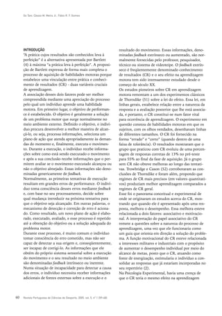 Go Tani, Cássio M. Meira Jr., Fábio R. F. Gomes




     INTRODUÇÃO                                                               resultado do movimento. Essas informações, deno-
     “A prática cujos resultados são conhecidos leva à                        minadas feedback extrínseco ou aumentado, são nor-
     perfeição” é a alternativa apresentada por Bartlett                      malmente fornecidas pelo professor, pesquisador,
     (4) à máxima “a prática leva à perfeição”. A proposi-                    técnico ou sistema de videoteipe. O feedback extrín-
     ção de Bartlett expressa de forma mais completa o                        seco é freqüentemente denominado conhecimento
     processo de aquisição de habilidades motoras porque                      de resultados (CR) e o seu efeito na aprendizagem
     estabelece uma vinculação entre prática e conheci-                       motora tem sido intensamente estudado desde o
     mento de resultados (CR) - duas variáveis cruciais                       começo do século XX.
     de aprendizagem.                                                         Os estudos pioneiros sobre CR em aprendizagem
     A associação desses dois fatores pode ser melhor                         motora remontam a um dos experimentos clássicos
     compreendida mediante uma apreciação do processo                         de Thorndike (51) sobre a lei do efeito. Essa lei, em
     pelo qual um indivíduo aprende uma habilidade                            linhas gerais, estabelece relação entre a natureza da
     motora. Em primeiro lugar, o objetivo de performan-                      resposta e a avaliação posterior que lhe está associa-
     ce é estabelecido. O objetivo é geralmente a solução                     da, e portanto, o CR constitui-se num fator vital
     de um problema motor que surge normalmente no                            para ocorrência de aprendizagem. O experimento em
     meio ambiente externo. Definido o objetivo, o indiví-                    questão constou de habilidades motoras em que os
     duo procura desenvolver a melhor maneira de alcan-                       sujeitos, com os olhos vendados, desenhavam linhas
     çá-lo, ou seja, processa informações, seleciona um                       de diferentes tamanhos. O CR foi fornecido na
     plano de ação que atenda apropriadamente às deman-                       forma “errado” e “certo” (quando dentro de uma
     das do momento e, finalmente, executa o movimen-                         faixa de tolerância). O resultados mostraram que o
     to. Durante a execução, o indivíduo recebe informa-                      grupo que praticou com CR evoluiu de uma porcen-
     ções sobre como está sendo executado o movimento                         tagem de respostas corretas de 13% no pré-teste
     e após a sua conclusão recebe informações que o per-                     para 55% ao final da fase de aquisição. Já o grupo
     mitem avaliar se o movimento executado alcançou ou                       sem CR não obteve melhoras ao longo das tentati-
     não o objetivo almejado. Essas informações são deno-                     vas. Trowbridge e Cason (52) corroboraram as con-
     minadas genericamente de feedback.                                       clusões de Thorndike e foram além, propondo que
     Normalmente, as primeiras tentativas de execução                         regimes de CR mais precisos (em valores quantitati-
     resultam em grandes erros de performance. O indiví-                      vos) produziam melhor aprendizagem comparados a
     duo toma consciência desses erros mediante feedback                      regimes de CR geral.
     e, com base no seu processamento, decide sobre                           Esse foi o panorama conceitual e experimental de
     qual mudança introduzir na próxima tentativa para                        onde se originaram os estudos acerca do CR, mos-
     que o objetivo seja alcançado. Em outras palavras, o                     trando que quando ele é apresentado após uma res-
     mecanismo de detecção e correção de erro é aciona-                       posta, melhora o desempenho. Essa melhora esteve
     do. Como resultado, um novo plano de ação é elabo-                       relacionada a dois fatores: associativo e motivacio-
     rado, executado, avaliado, e esse processo é repetido                    nal. A interpretação do papel associativo do CR
     até a obtenção do objetivo ou a solução adequada do                      remete a questões sobre a natureza do processo de
     problema motor.                                                          aprendizagem, uma vez que ele funcionaria como
     Durante esse processo, é muito comum o indivíduo                         um guia que orienta em direção a solução do proble-
     tomar consciência do erro cometido, mas não ser                          ma. A função motivacional do CR esteve relacionada
     capaz de detectar a sua origem e, conseqüentemente,                      a interesses militares e industriais com o propósito
     ser incapaz de corrigi-lo. As informações que ele                        de aumentar o desempenho individual por meio do
     obtém do próprio sistema sensorial sobre a execução                      alcance de metas, posto que o CR, atuando como
     do movimento e o seu resultado no meio ambiente                          fonte de energização, estimularia o indivíduo a con-
     são denominadas feedback intrínseco ou inerente.                         solidar as respostas que já estariam incorporadas no
     Numa situação de incapacidade para detectar a causa                      seu repertório (2).
     dos erros, o indivíduo necessita receber informações                     Na Psicologia Experimental, havia uma crença de
     adicionais de fontes externas sobre a execução e o                       que o CR teria o mesmo efeito na aprendizagem




60   Revista Portuguesa de Ciências do Desporto, 2005, vol. 5, nº 1 [59–68]
 