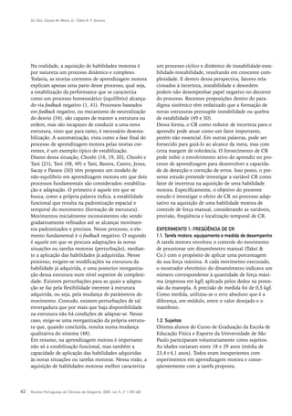 Go Tani, Cássio M. Meira Jr., Fábio R. F. Gomes




     Na realidade, a aquisição de habilidades motoras é                       um processo cíclico e dinâmico de instabilidade-esta-
     por natureza um processo dinâmico e complexo.                            bilidade-instabilidade, resultando em crescente com-
     Todavia, as teorias correntes de aprendizagem motora                     plexidade. E dentro dessa perspectiva, fatores rela-
     explicam apenas uma parte desse processo, qual seja,                     cionados à incerteza, instabilidade e desordem
     a estabilização da performance que se caracteriza                        podem não desempenhar papel negativo no decorrer
     como um processo homeostático (equilíbrio) alcança-                      do processo. Recentes proposições dentro do para-
     do via feedback negativo (1, 41). Processos baseados                     digma sistêmico têm enfatizado que a formação de
     em feedback negativo, ou mecanismo de neutralização                      novas estruturas pressupõe instabilidade ou quebra
     do desvio (34), são capazes de manter a estrutura ou                     de estabilidade (49 e 50).
     ordem, mas são incapazes de conduzir a uma nova                          Dessa forma, o CR como redutor de incerteza para o
     estrutura, visto que para tanto, é necessário desesta-                   aprendiz pode atuar como um fator importante,
     bilização. A automatização, vista como a fase final do                   porém não essencial. Em outras palavras, pode ser
     processo de aprendizagem motora pelas teorias cor-                       fornecido para guiá-lo ao alcance da meta, mas com
     rentes, é um exemplo típico de estabilização.                            certa margem de tolerância. O fornecimento de CR
     Diante dessa situação, Choshi (18, 19, 20), Choshi e                     pode inibir o envolvimento ativo do aprendiz no pro-
     Tani (21), Tani (48, 49) e Tani, Bastos, Castro, Jesus,                  cesso de aprendizagem para desenvolver a capacida-
     Sacay e Passos (50) têm proposto um modelo de                            de de detecção e correção de erros. Isso posto, o pre-
     não-equilíbrio em aprendizagem motora em que dois                        sente estudo pretende investigar a variável CR como
     processos fundamentais são considerados: estabiliza-                     fator de incerteza na aquisição de uma habilidade
     ção e adaptação. O primeiro é aquele em que se                           motora. Especificamente, o objetivo do presente
     busca, como a própria palavra indica, a estabilidade                     estudo é investigar o efeito de CR no processo adap-
     funcional que resulta na padronização espacial e                         tativo na aquisição de uma habilidade motora de
     temporal do movimento (formação de estrutura).                           controle de força manual, considerando as variáveis,
     Movimentos inicialmente inconsistentes vão sendo                         precisão, freqüência e localização temporal de CR.
     gradativamente refinados até se alcançar movimen-
     tos padronizados e precisos. Nesse processo, o ele-                      EXPERIMENTO 1: FREQÜÊNCIA DE CR
     mento fundamental é o feedback negativo. O segundo                       1.1. Tarefa motora, equipamento e medida de desempenho
     é aquele em que se procura adaptações às novas                           A tarefa motora envolveu o controle do movimento
     situações ou tarefas motoras (perturbação), median-                      de pressionar um dinamômetro manual (Takei &
     te a aplicação das habilidades já adquiridas. Nesse                      Co.) com o propósito de aplicar uma porcentagem
     processo, exigem-se modificações na estrutura da                         da sua força máxima. A cada movimento executado,
     habilidade já adquirida, e uma posterior reorganiza-                     o mostrador eletrônico do dinamômetro indicava um
     ção dessa estrutura num nível superior de complexi-                      número correspondente à quantidade de força máxi-
     dade. Existem perturbações para as quais a adapta-                       ma (expressa em kgf) aplicada pelos dedos na preen-
     ção se faz pela flexibilidade inerente à estrutura                       são da manopla. A precisão de medida foi de 0,5 kgf.
     adquirida, ou seja, pela mudança de parâmetros do                        Como medida, utilizou-se o erro absoluto que é a
     movimento. Contudo, existem perturbações de tal                          diferença, em módulo, entre o valor desejado e o
     envergadura que por mais que haja disponibilidade                        manifesto.
     na estrutura não há condições de adaptar-se. Nesse
     caso, exige-se uma reorganização da própria estrutu-                     1.2. Sujeitos
     ra que, quando concluída, resulta numa mudança                           Oitenta alunos do Curso de Graduação da Escola de
     qualitativa do sistema (48).                                             Educação Física e Esporte da Universidade de São
     Em resumo, na aprendizagem motora é importante                           Paulo participaram voluntariamente como sujeitos.
     não só a estabilização funcional, mas também a                           As idades variaram entre 18 e 29 anos (média de
     capacidade de aplicação das habilidades adquiridas                       23,4±4,1 anos). Todos eram inexperientes com
     às novas situações ou tarefas motoras. Nessa visão, a                    experimentos em aprendizagem motora e conse-
     aquisição de habilidades motoras melhor caracteriza                      qüentemente com a tarefa proposta.




62   Revista Portuguesa de Ciências do Desporto, 2005, vol. 5, nº 1 [59–68]
 