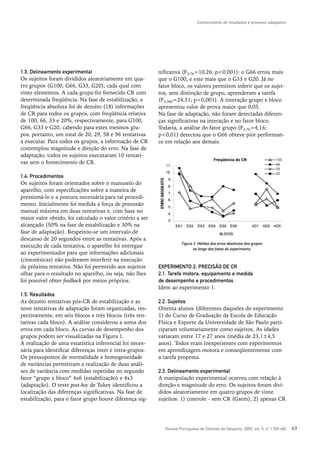 Conhecimento de resultados e processo adaptativo




1.3. Delineamento experimental                             nificativa (F3,76=10,26; p<0,001): o G66 errou mais
Os sujeitos foram divididos aleatoriamente em qua-         que o G100, e este mais que o G33 e G20. Já no
tro grupos (G100, G66, G33, G20), cada qual com            fator bloco, os valores permitem inferir que os sujei-
vinte elementos. A cada grupo foi fornecido CR com         tos, sem distinção de grupo, aprenderam a tarefa
determinada freqüência. Na fase de estabilização, a        (F5,380=24,31; p<0,001). A interação grupo x bloco
freqüência absoluta foi de dezoito (18) informações        apresentou valor de prova maior que 0,05.
de CR para todos os grupos, com freqüência relativa        Na fase de adaptação, não foram detectadas diferen-
de 100, 66, 33 e 20%, respectivamente, para G100,          ças significativas na interação e no fator bloco.
G66, G33 e G20, cabendo para estes mesmos gru-             Todavia, a análise do fator grupo (F3,76=4,16;
pos, portanto, um total de 20, 29, 58 e 96 tentativas      p<0,01) detectou que o G66 obteve pior performan-
a executar. Para todos os grupos, a informação de CR       ce em relação aos demais.
contemplou magnitude e direção do erro. Na fase de
adaptação, todos os sujeitos executaram 10 tentati-
vas sem o fornecimento de CR.

1.4. Procedimentos
Os sujeitos foram orientados sobre o manuseio do
aparelho, com especificações sobre a maneira de
pressioná-lo e a postura necessária para tal procedi-
mento. Inicialmente foi medida a força de preensão
manual máxima em duas tentativas e, com base no
maior valor obtido, foi calculado o valor critério a ser
alcançado (50% na fase de estabilização e 30% na
fase de adaptação). Respeitou-se um intervalo de
descanso de 20 segundos entre as tentativas. Após a
                                                                      Figura 1: Médias dos erros absolutos dos grupos
execução de cada tentativa, o aparelho foi entregue
                                                                             ao longo das fases do experimento.
ao experimentador para que informações adicionais
(cinestésicas) não pudessem interferir na execução
da próxima tentativa. Não foi permitido aos sujeitos       EXPERIMENTO 2: PRECISÃO DE CR
olhar para o resultado no aparelho, ou seja, não lhes      2.1. Tarefa motora, equipamento e medida
foi possível obter feedback por meios próprios.            de desempenho e procedimentos
                                                           Idem ao experimento 1.
1.5. Resultados
As dezoito tentativas pós-CR de estabilização e as         2.2. Sujeitos
nove tentativas de adaptação foram organizadas, res-       Oitenta alunos (diferentes daqueles do experimento
pectivamente, em seis blocos e três blocos (três ten-      1) do Curso de Graduação da Escola de Educação
tativas cada bloco). A análise considerou a soma dos       Física e Esporte da Universidade de São Paulo parti-
erros em cada bloco. As curvas de desempenho dos           ciparam voluntariamente como sujeitos. As idades
grupos podem ser visualizadas na Figura 1.                 variaram entre 17 e 27 anos (média de 23,1±4,5
A realização de uma estatística inferencial foi neces-     anos). Todos eram inexperientes com experimentos
sária para identificar diferenças inter e intra-grupos.    em aprendizagem motora e conseqüentemente com
Os pressupostos de normalidade e homogeneidade             a tarefa proposta.
de variâncias permitiram a realização de duas análi-
ses de variância com medidas repetidas no segundo          2.3. Delineamento experimental
fator “grupo x bloco” 4x6 (estabilização) e 4x3            A manipulação experimental ocorreu com relação à
(adaptação). O teste post-hoc de Tukey identificou a       direção e magnitude do erro. Os sujeitos foram divi-
localização das diferenças significativas. Na fase de      didos aleatoriamente em quatro grupos de vinte
estabilização, para o fator grupo houve diferença sig-     sujeitos: 1) controle - sem CR (Gsem); 2) apenas CR




                                                             Revista Portuguesa de Ciências do Desporto, 2005, vol. 5, nº 1 [59–68]   63
 