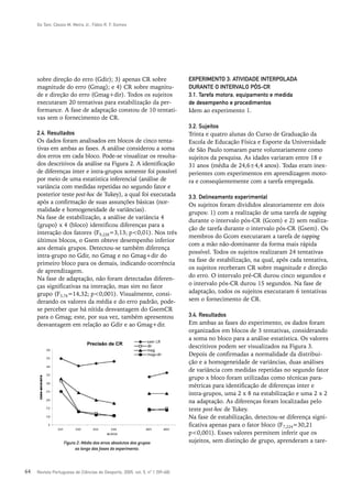 Go Tani, Cássio M. Meira Jr., Fábio R. F. Gomes




     sobre direção do erro (Gdir); 3) apenas CR sobre                         EXPERIMENTO 3: ATIVIDADE INTERPOLADA
     magnitude do erro (Gmag); e 4) CR sobre magnitu-                         DURANTE O INTERVALO PÓS-CR
     de e direção do erro (Gmag+dir). Todos os sujeitos                       3.1. Tarefa motora, equipamento e medida
     executaram 20 tentativas para estabilização da per-                      de desempenho e procedimentos
     formance. A fase de adaptação constou de 10 tentati-                     Idem ao experimento 1.
     vas sem o fornecimento de CR.
                                                                              3.2. Sujeitos
     2.4. Resultados                                                          Trinta e quatro alunas do Curso de Graduação da
     Os dados foram analisados em blocos de cinco tenta-                      Escola de Educação Física e Esporte da Universidade
     tivas em ambas as fases. A análise considerou a soma                     de São Paulo tomaram parte voluntariamente como
     dos erros em cada bloco. Pode-se visualizar os resulta-                  sujeitos da pesquisa. As idades variaram entre 18 e
     dos descritivos da análise na Figura 2. A identificação                  31 anos (média de 24,6±4,4 anos). Todas eram inex-
     de diferenças inter e intra-grupos somente foi possível                  perientes com experimentos em aprendizagem moto-
     por meio de uma estatística inferencial (análise de                      ra e conseqüentemente com a tarefa empregada.
     variância com medidas repetidas no segundo fator e
     posterior teste post-hoc de Tukey), a qual foi executada                 3.3. Delineamento experimental
     após a confirmação de suas assunções básicas (nor-                       Os sujeitos foram divididos aleatoriamente em dois
     malidade e homogeneidade de variâncias).
                                                                              grupos: 1) com a realização de uma tarefa de tapping
     Na fase de estabilização, a análise de variância 4
                                                                              durante o intervalo pós-CR (Gcom) e 2) sem realiza-
     (grupo) x 4 (bloco) identificou diferenças para a
                                                                              ção de tarefa durante o intervalo pós-CR (Gsem). Os
     interação dos fatores (F9,228=3,13; p<0,01). Nos três
                                                                              membros do Gcom executaram a tarefa de tapping
     últimos blocos, o Gsem obteve desempenho inferior
                                                                              com a mão não-dominante da forma mais rápida
     aos demais grupos. Detectou-se também diferença
                                                                              possível. Todos os sujeitos realizaram 24 tentativas
     intra-grupo no Gdir, no Gmag e no Gmag+dir do
                                                                              na fase de estabilização, na qual, após cada tentativa,
     primeiro bloco para os demais, indicando ocorrência
                                                                              os sujeitos receberam CR sobre magnitude e direção
     de aprendizagem.
                                                                              do erro. O intervalo pré-CR durou cinco segundos e
     Na fase de adaptação, não foram detectadas diferen-
     ças significativas na interação, mas sim no fator                        o intervalo pós-CR durou 15 segundos. Na fase de
     grupo (F3,76=14,32; p<0,001). Visualmente, consi-                        adaptação, todos os sujeitos executaram 6 tentativas
     derando os valores da média e do erro padrão, pode-                      sem o fornecimento de CR.
     se perceber que há nítida desvantagem do GsemCR
     para o Gmag; este, por sua vez, também apresentou                        3.4. Resultados
     desvantagem em relação ao Gdir e ao Gmag+dir.                            Em ambas as fases do experimento, os dados foram
                                                                              organizados em blocos de 3 tentativas, considerando
                                                                              a soma no bloco para a análise estatística. Os valores
                                                                              descritivos podem ser visualizados na Figura 3.
                                                                              Depois de confirmadas a normalidade da distribui-
                                                                              ção e a homogeneidade de variâncias, duas análises
                                                                              de variância com medidas repetidas no segundo fator
                                                                              grupo x bloco foram utilizadas como técnicas para-
                                                                              métricas para identificação de diferenças inter e
                                                                              intra-grupos, uma 2 x 8 na estabilização e uma 2 x 2
                                                                              na adaptação. As diferenças foram localizadas pelo
                                                                              teste post-hoc de Tukey.
                                                                              Na fase de estabilização, detectou-se diferença signi-
                                                                              ficativa apenas para o fator bloco (F7,224=30,21
                                                                              p<0,001). Esses valores permitem inferir que os
                   Figura 2: Média dos erros absolutos dos grupos             sujeitos, sem distinção de grupo, aprenderam a tare-
                         ao longo das fases do experimento.



64   Revista Portuguesa de Ciências do Desporto, 2005, vol. 5, nº 1 [59–68]
 