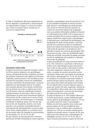 Conhecimento de resultados e processo adaptativo




fa. Não se identificaram diferenças significativas na      prejudica a aprendizagem da tarefa principal (6, 47);
fase de adaptação. Considerando os valores descriti-       já uma atividade interpolada de natureza motora
vos representados na Figura 3, o Gcom foi melhor           pode otimizar a aprendizagem da tarefa principal
que o Gsem no primeiro bloco, situação que se              (32). Como no intervalo pós-CR o aprendiz se
inverteu no segundo bloco.                                 envolve em uma tarefa cognitiva de comparação
                                                           entre suas próprias informações (feedback intrínseco)
                                                           e a informação externa (CR), é de se esperar que se
                                                           a tarefa secundária for de natureza cognitiva, haverá
                                                           alguma interferência negativa para a aprendizagem.
                                                           A explicação para a otimização da aprendizagem com
                                                           interpolação de tarefa motora durante o intervalo
                                                           pós-CR está sustentada na idéia de transferência
                                                           positiva de solução de problemas da situação enfren-
                                                           tada na fase de aquisição e da situação em que o
                                                           aprendiz é exposto nos testes de aprendizagem (28).
                                                           No presente estudo, o fator de instabilidade engen-
                                                           drado pela atividade interpolada de tapping executada
                                                           na fase de estabilização não prejudicou o desempe-
          Figura 3: Média dos erros absolutos dos grupos   nho na fase de adaptação.
                ao longo das fases do experimento.         A partir da publicação do artigo seminal de Salmoni
                                                           et al. (39), começou-se a questionar a idéia de que
                                                           melhor seria a aprendizagem quanto mais preciso
DISCUSSÃO E CONCLUSÕES                                     fosse o CR, ou seja, quando a informação era forne-
O objetivo do presente estudo foi investigar o efeito      cida sobre magnitude e direção do erro. Desde
do CR no processo adaptativo em aprendizagem               então, o conjunto de estudos não permite extrair
motora, considerando precisão, freqüência e localiza-      conclusões sólidas sobre qual regime de precisão de
ção temporal. Esperava-se que regimes de CR menos          CR otimiza a aprendizagem (5, 15, 33, 36, 38, 40).
freqüentes, menos precisos e com atividade no inter-       A considerar os resultados do presente trabalho, é
valo pós-CR (associados a fatores de instabilidade,        possível advogar regimes de CR gerais - haja vista
incerteza e desordem) não prejudicassem o processo         que o grupo que recebeu CR apenas sobre direção
adaptativo em aprendizagem motora. O conjunto              do erro (geral) obteve controle adaptativo igual ao
dos resultados apontou nessa direção. Inicialmente         grupo que recebeu CR sobre magnitude e direção do
deve-se destacar que todos os regimes que recebe-          erro (específico). Desse modo, não se faz necessário
ram CR durante a fase de estabilização evoluíram           reduzir excessivamente a incerteza por intermédio
significativamente do início para o final, ou seja, a      de regimes de CR com muita precisão.
aprendizagem da tarefa esteve intimamente ligada ao        O artigo de Salmoni et al. (39) também influenciou
fornecimento de CR, variável que se mostra crucial         de forma determinante a noção estabelecida pelas
durante o processo. De maneira geral, os resultados        teorias clássicas de aprendizagem motora (1, 41) de
corroboram as hipóteses gerais, uma vez que regi-          que quanto mais CR, melhor a aprendizagem.
mes de CR com freqüências menores, sem muita               Embora não de forma explícita, essas teorias apre-
precisão e com atividades interpoladas durante o           goavam regimes de CR com freqüências altas.
intervalo pós-CR não prejudicaram o processo adap-         Entretanto, o que se verificou após a proposta de
tativo. Esses achados alinham-se a correntes recen-        Salmoni et al. (39) foi um número substancial de
tes de estudos sobre CR, baseadas no processamento         trabalhos fornecendo suporte a regimes de CR redu-
de informações (12, 16, 53, 54, 55, 56).                   zidos como mais eficazes para a aprendizagem de
No que concerne ao intervalo pós-CR, a literatura          habilidades motoras (14, 25, 53, 54, 55, 56). A
aponta que atividade interpolada de caráter cognitivo      maior incerteza provocada por regimes de CR com




                                                             Revista Portuguesa de Ciências do Desporto, 2005, vol. 5, nº 1 [59–68]   65
 