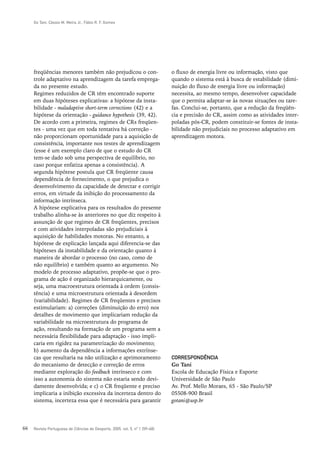 Go Tani, Cássio M. Meira Jr., Fábio R. F. Gomes




     freqüências menores também não prejudicou o con-                         o fluxo de energia livre ou informação, visto que
     trole adaptativo na aprendizagem da tarefa emprega-                      quando o sistema está à busca de estabilidade (dimi-
     da no presente estudo.                                                   nuição do fluxo de energia livre ou informação)
     Regimes reduzidos de CR têm encontrado suporte                           necessita, ao mesmo tempo, desenvolver capacidade
     em duas hipóteses explicativas: a hipótese da insta-                     que o permita adaptar-se às novas situações ou tare-
     bilidade - maladaptive short-term corrections (42) e a                   fas. Conclui-se, portanto, que a redução da freqüên-
     hipótese da orientação - guidance hypothesis (39, 42).                   cia e precisão do CR, assim como as atividades inter-
     De acordo com a primeira, regimes de CRs freqüen-                        poladas pós-CR, podem constituir-se fontes de insta-
     tes - uma vez que em toda tentativa há correção -                        bilidade não prejudiciais no processo adaptativo em
     não proporcionam oportunidade para a aquisição de                        aprendizagem motora.
     consistência, importante nos testes de aprendizagem
     (esse é um exemplo claro de que o estudo do CR
     tem-se dado sob uma perspectiva de equilíbrio, no
     caso porque enfatiza apenas a consistência). A
     segunda hipótese postula que CR freqüente causa
     dependência de fornecimento, o que prejudica o
     desenvolvimento da capacidade de detectar e corrigir
     erros, em virtude da inibição do processamento da
     informação intrínseca.
     A hipótese explicativa para os resultados do presente
     trabalho alinha-se às anteriores no que diz respeito à
     assunção de que regimes de CR freqüentes, precisos
     e com atividades interpoladas são prejudiciais à
     aquisição de habilidades motoras. No entanto, a
     hipótese de explicação lançada aqui diferencia-se das
     hipóteses da instabilidade e da orientação quanto à
     maneira de abordar o processo (no caso, como de
     não equilíbrio) e também quanto ao argumento. No
     modelo de processo adaptativo, propõe-se que o pro-
     grama de ação é organizado hierarquicamente, ou
     seja, uma macroestrutura orientada à ordem (consis-
     tência) e uma microestrutura orientada à desordem
     (variabilidade). Regimes de CR freqüentes e precisos
     estimulariam: a) correções (diminuição do erro) nos
     detalhes de movimento que implicariam redução da
     variabilidade na microestrutura do programa de
     ação, resultando na formação de um programa sem a
     necessária flexibilidade para adaptação - isso impli-
     caria em rigidez na parametrização do movimento;
     b) aumento da dependência a informações extrínse-
     cas que resultaria na não utilização e aprimoramento                     CORRESPONDÊNCIA
     do mecanismo de detecção e correção de erros                             Go Tani
     mediante exploração do feedback intrínseco e com                         Escola de Educação Física e Esporte
     isso a autonomia do sistema não estaria sendo devi-                      Universidade de São Paulo
     damente desenvolvida; e c) o CR freqüente e preciso                      Av. Prof. Mello Moraes, 65 - São Paulo/SP
     implicaria a inibição excessiva da incerteza dentro do                   05508-900 Brasil
     sistema, incerteza essa que é necessária para garantir                   gotani@usp.br




66   Revista Portuguesa de Ciências do Desporto, 2005, vol. 5, nº 1 [59–68]
 