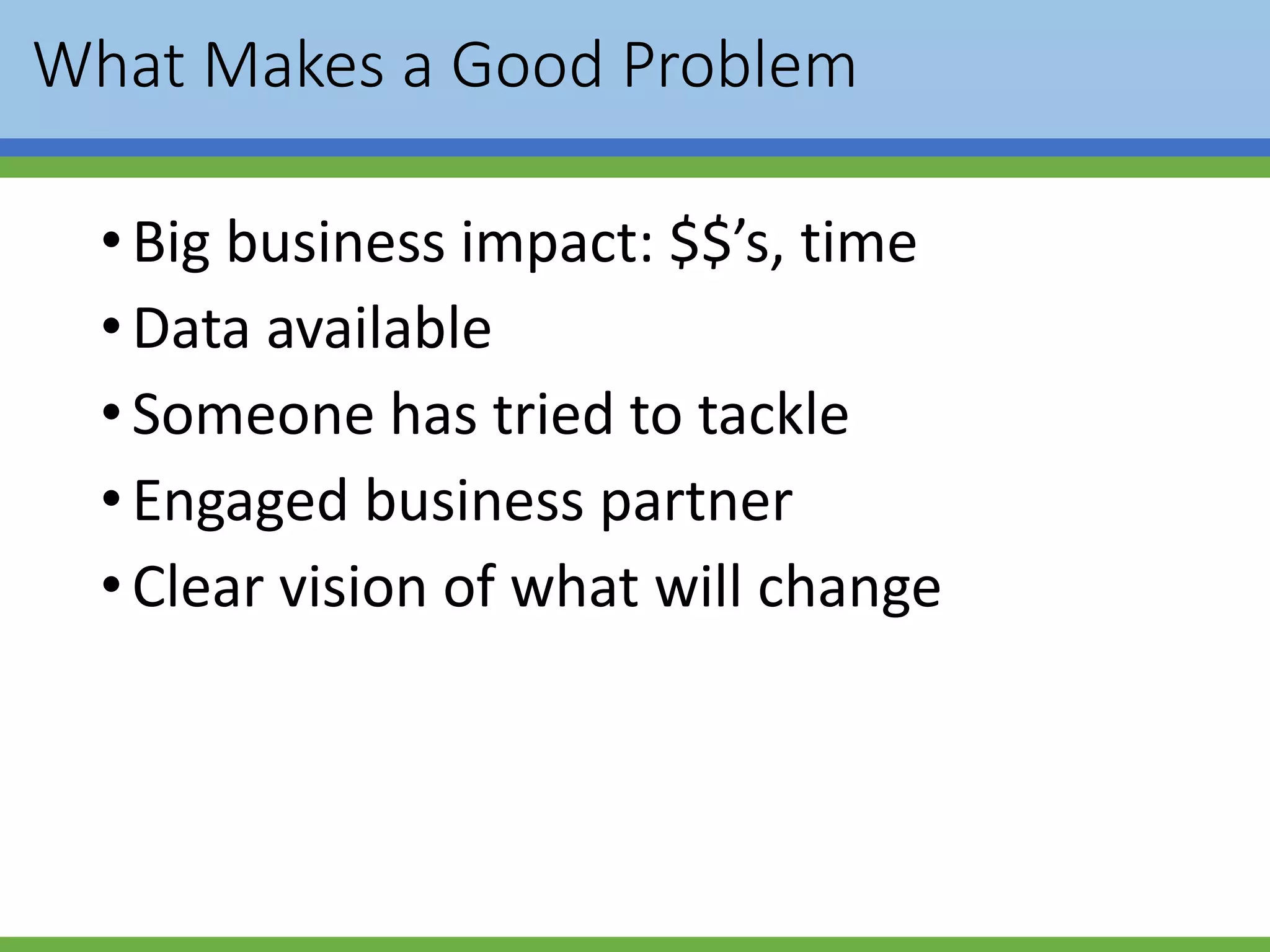What Makes a Good Problem
•Big business impact: $$’s, time
•Data available
•Someone has tried to tackle
•Engaged business partner
•Clear vision of what will change
 