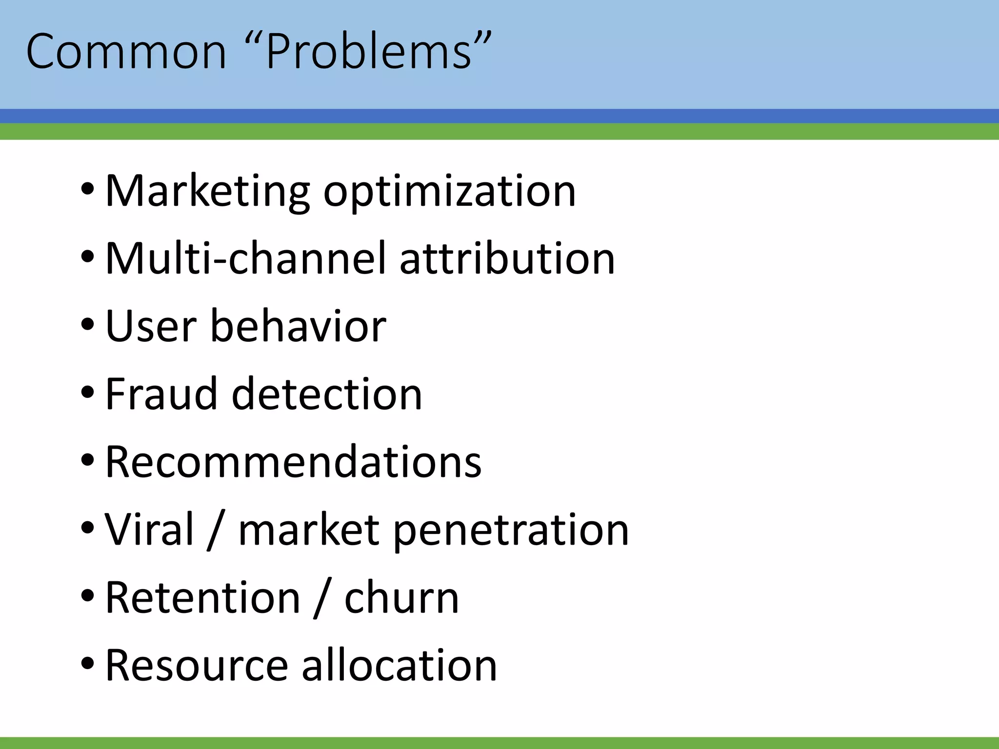 Common “Problems”
•Marketing optimization
•Multi-channel attribution
•User behavior
•Fraud detection
•Recommendations
•Viral / market penetration
•Retention / churn
•Resource allocation
 