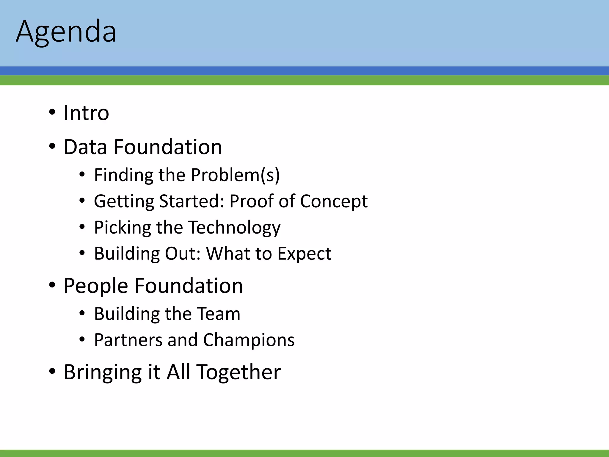 Agenda
• Intro
• Data Foundation
• Finding the Problem(s)
• Getting Started: Proof of Concept
• Picking the Technology
• Building Out: What to Expect
• People Foundation
• Building the Team
• Partners and Champions
• Bringing it All Together
 