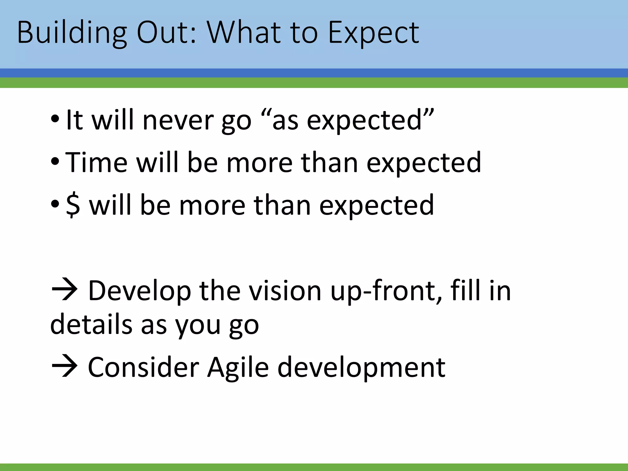 Building Out: What to Expect
•It will never go “as expected”
•Time will be more than expected
•$ will be more than expected
 Develop the vision up-front, fill in
details as you go
 Consider Agile development
 