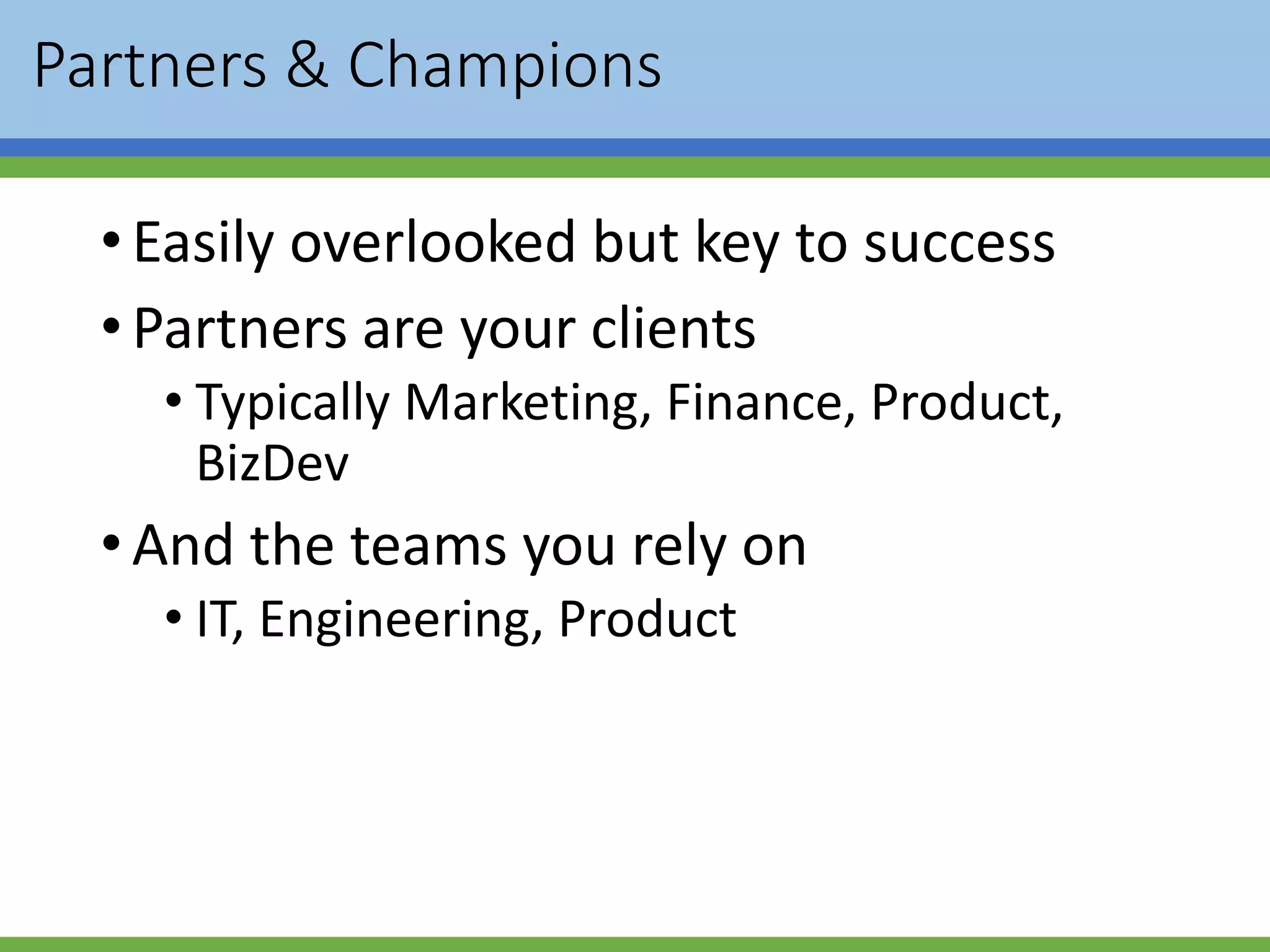 Partners & Champions
•Easily overlooked but key to success
•Partners are your clients
• Typically Marketing, Finance, Product,
BizDev
•And the teams you rely on
• IT, Engineering, Product
 